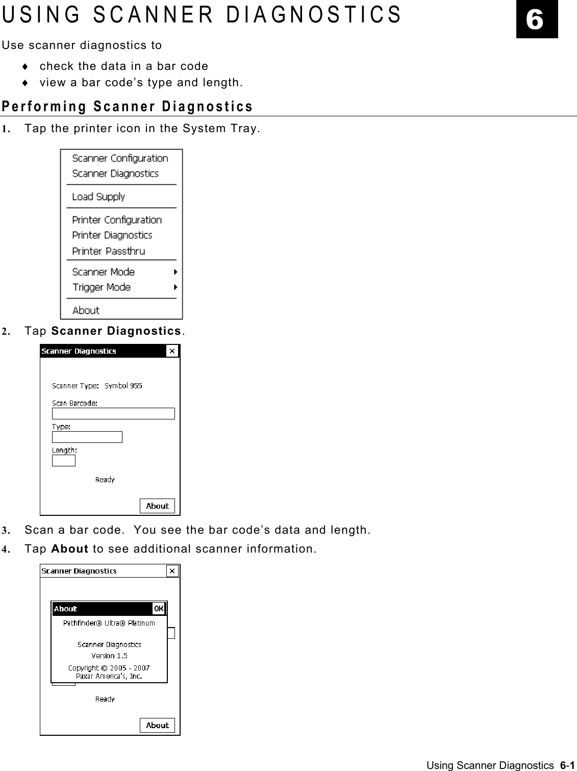  USING SCANNER DIAGNOSTICS  6 Use scanner diagnostics to check the data in a bar code ♦ ♦  view a bar code’s type and length. Performing Scanner Diagnostics 1.  Tap the printer icon in the System Tray. 2.  Tap Scanner Diagnostics.   3.  Scan a bar code.  You see the bar code’s data and length. 4.  Tap About to see additional scanner information.   Using Scanner Diagnostics  6-1   