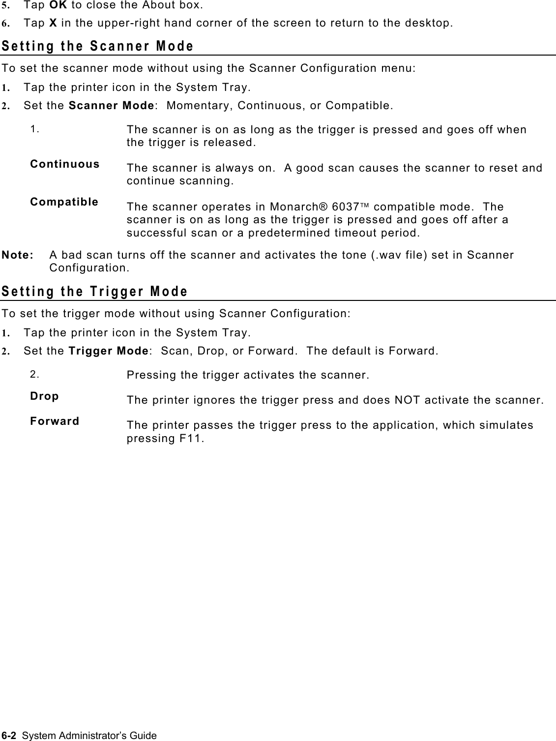  5.  Tap OK to close the About box. 6.  Tap X in the upper-right hand corner of the screen to return to the desktop. Setting the Scanner Mode To set the scanner mode without using the Scanner Configuration menu: 1.  Tap the printer icon in the System Tray. 2.  Set the Scanner Mode:  Momentary, Continuous, or Compatible. 1.  The scanner is on as long as the trigger is pressed and goes off when the trigger is released. Continuous  The scanner is always on.  A good scan causes the scanner to reset and continue scanning. Compatible  The scanner operates in Monarch® 6037 compatible mode.  The scanner is on as long as the trigger is pressed and goes off after a successful scan or a predetermined timeout period. Note:  A bad scan turns off the scanner and activates the tone (.wav file) set in Scanner Configuration. Setting the Trigger Mode To set the trigger mode without using Scanner Configuration: 1.  Tap the printer icon in the System Tray. 2.  Set the Trigger Mode:  Scan, Drop, or Forward.  The default is Forward. 2.  Pressing the trigger activates the scanner. Drop  The printer ignores the trigger press and does NOT activate the scanner.  Forward  The printer passes the trigger press to the application, which simulates pressing F11.    6-2  System Administrator’s Guide 