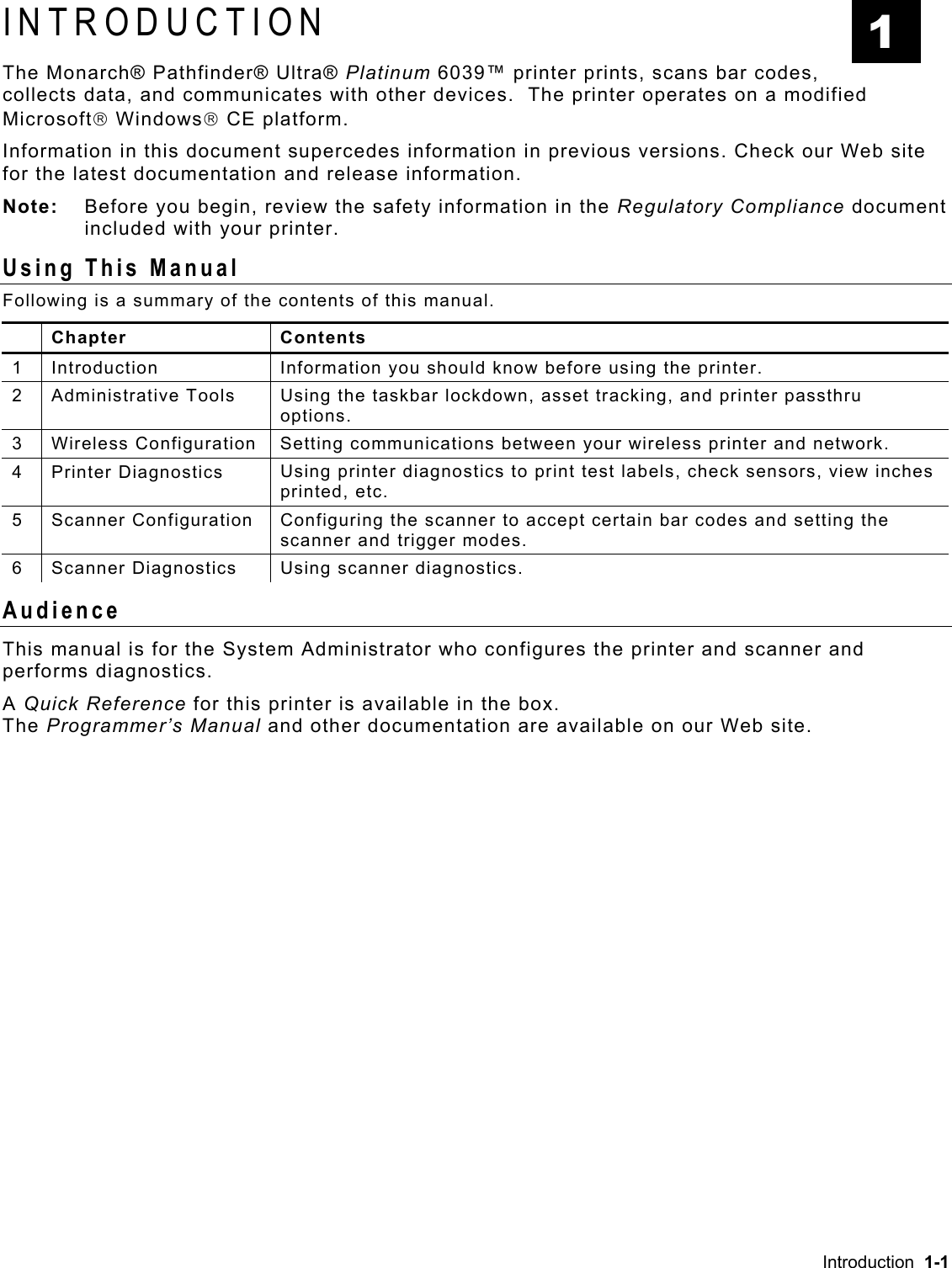 INTRODUCTION The Monarch® Pathfinder® Ultra® Platinum 6039™ printer prints, scans bar codes, collects data, and communicates with other devices.  The printer operates on a modified Microsoft Windows CE platform. 1 Information in this document supercedes information in previous versions. Check our Web site for the latest documentation and release information. Note:   Before you begin, review the safety information in the Regulatory Compliance document included with your printer. Using This Manual Following is a summary of the contents of this manual.  Chapter  Contents 1  Introduction  Information you should know before using the printer. 2 Administrative Tools  Using the taskbar lockdown, asset tracking, and printer passthru options. 3  Wireless Configuration  Setting communications between your wireless printer and network. 4 Printer Diagnostics  Using printer diagnostics to print test labels, check sensors, view inches printed, etc. 5 Scanner Configuration Configuring the scanner to accept certain bar codes and setting the scanner and trigger modes. 6  Scanner Diagnostics  Using scanner diagnostics. Audience This manual is for the System Administrator who configures the printer and scanner and performs diagnostics. A Quick Reference for this printer is available in the box.   The Programmer’s Manual and other documentation are available on our Web site. Introduction  1-1 