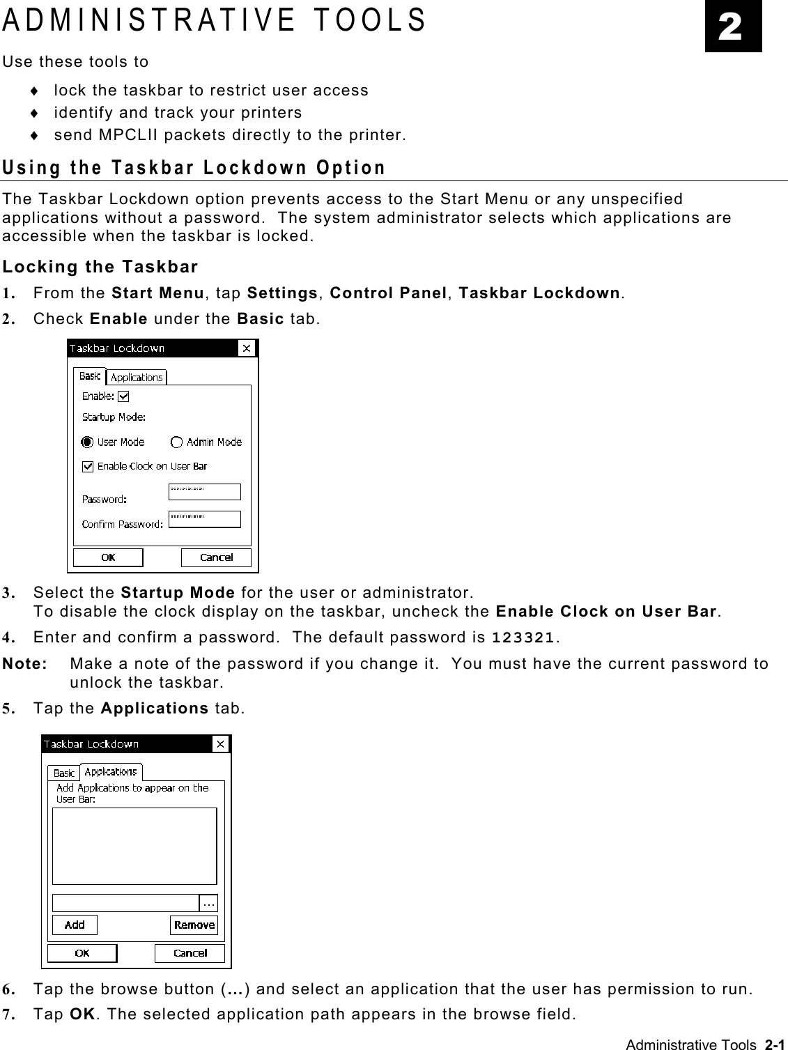 ADMINISTRATIVE TOOLS  2 Use these tools to lock the taskbar to restrict user access ♦ ♦ ♦ identify and track your printers send MPCLII packets directly to the printer. Using the Taskbar Lockdown Option The Taskbar Lockdown option prevents access to the Start Menu or any unspecified applications without a password.  The system administrator selects which applications are accessible when the taskbar is locked. Locking the Taskbar 1.  From the Start Menu, tap Settings, Control Panel, Taskbar Lockdown. 2.  Check Enable under the Basic tab. 3.  Select the Startup Mode for the user or administrator.  To disable the clock display on the taskbar, uncheck the Enable Clock on User Bar. 4.  Enter and confirm a password.  The default password is 123321. Note:   Make a note of the password if you change it.  You must have the current password to unlock the taskbar. 5.  Tap the Applications tab. 6.  Tap the browse button (…) and select an application that the user has permission to run. 7.  Tap OK. The selected application path appears in the browse field. Administrative Tools  2-1 