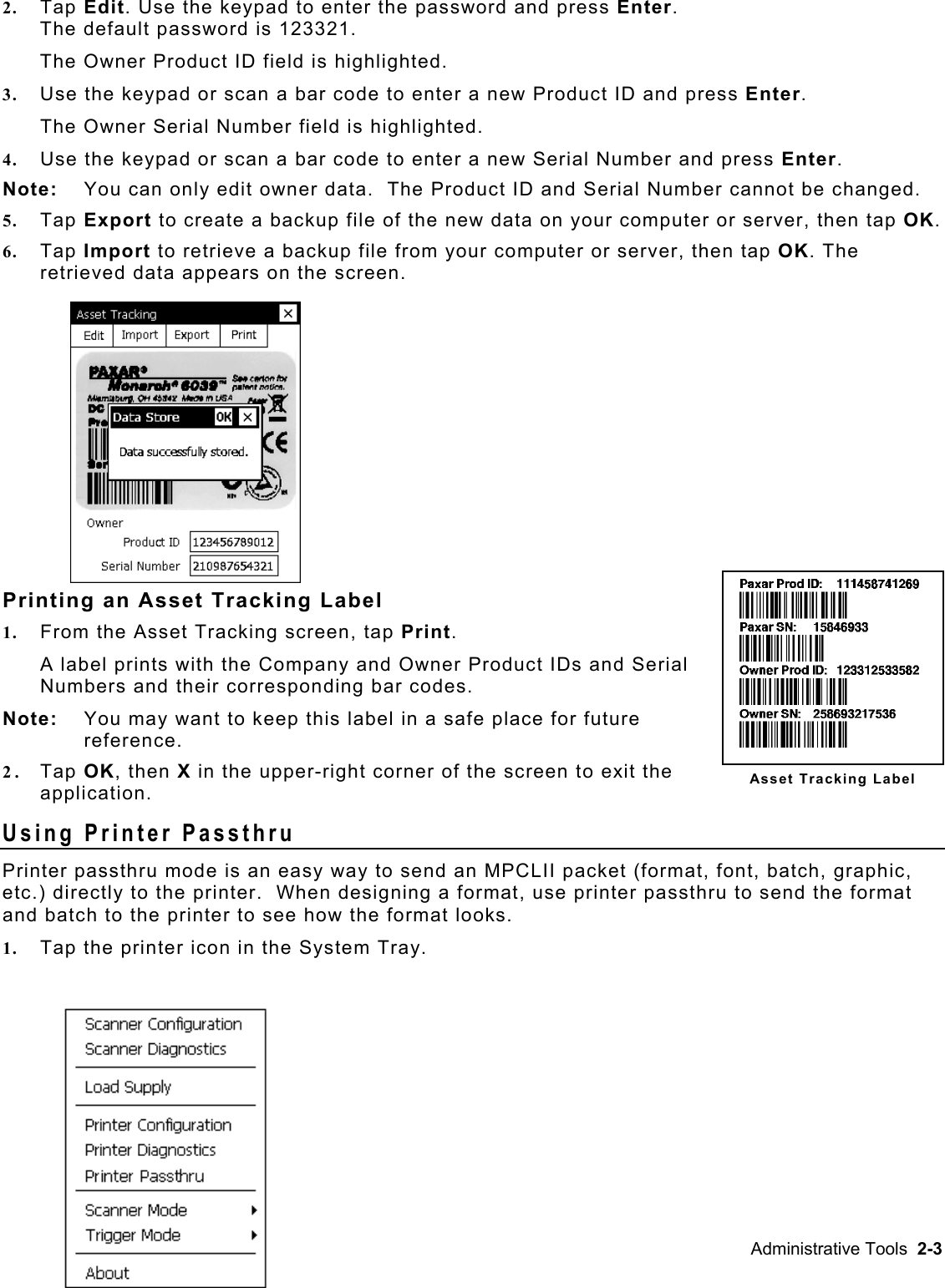 2.  Tap Edit. Use the keypad to enter the password and press Enter.  The default password is 123321. The Owner Product ID field is highlighted. 3.  Use the keypad or scan a bar code to enter a new Product ID and press Enter. The Owner Serial Number field is highlighted. 4.  Use the keypad or scan a bar code to enter a new Serial Number and press Enter. Note:   You can only edit owner data.  The Product ID and Serial Number cannot be changed. 5.  Tap Export to create a backup file of the new data on your computer or server, then tap OK. 6.  Tap Import to retrieve a backup file from your computer or server, then tap OK. The retrieved data appears on the screen. Asset Tracking Label Printing an Asset Tracking Label 1.  From the Asset Tracking screen, tap Print.   A label prints with the Company and Owner Product IDs and Serial Numbers and their corresponding bar codes. Note:   You may want to keep this label in a safe place for future reference. 2.  Tap OK, then X in the upper-right corner of the screen to exit the application. Using Printer Passthru Printer passthru mode is an easy way to send an MPCLII packet (format, font, batch, graphic, etc.) directly to the printer.  When designing a format, use printer passthru to send the format and batch to the printer to see how the format looks.   1.  Tap the printer icon in the System Tray. Administrative Tools  2-3 