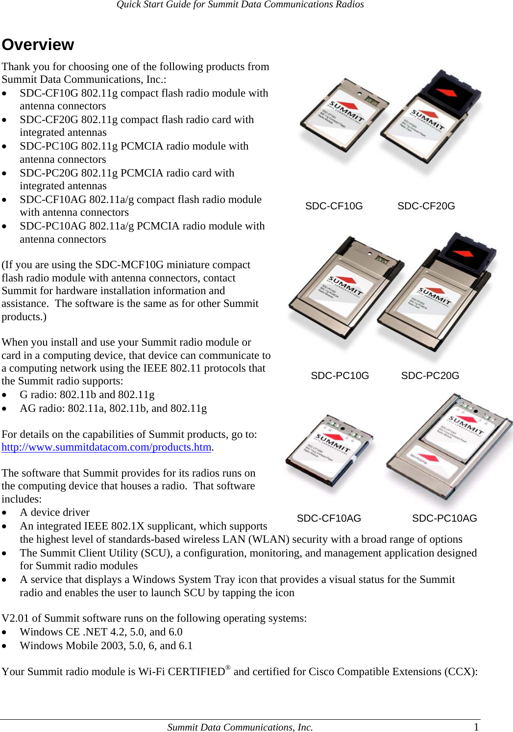 Quick Start Guide for Summit Data Communications Radios Overview          SDC-CF10G        SDC-CF20G                   SDC-PC10G     SDC-PC20G   Thank you for choosing one of the following products from Summit Data Communications, Inc.: • SDC-CF10G 802.11g compact flash radio module with antenna connectors • SDC-CF20G 802.11g compact flash radio card with integrated antennas • SDC-PC10G 802.11g PCMCIA radio module with antenna connectors • SDC-PC20G 802.11g PCMCIA radio card with integrated antennas • SDC-CF10AG 802.11a/g compact flash radio module with antenna connectors • SDC-PC10AG 802.11a/g PCMCIA radio module with antenna connectors  (If you are using the SDC-MCF10G miniature compact flash radio module with antenna connectors, contact Summit for hardware installation information and assistance.  The software is the same as for other Summit products.)  When you install and use your Summit radio module or card in a computing device, that device can communicate to a computing network using the IEEE 802.11 protocols that the Summit radio supports: • G radio: 802.11b and 802.11g • AG radio: 802.11a, 802.11b, and 802.11g  For details on the capabilities of Summit products, go to: http://www.summitdatacom.com/products.htm.  The software that Summit provides for its radios runs on the computing device that houses a radio.  That software includes: • A device driver • An integrated IEEE 802.1X supplicant, which supports   SDC-CF10AG           SDC-PC10AG the highest level of standards-based wireless LAN (WLAN) security with a broad range of options • The Summit Client Utility (SCU), a configuration, monitoring, and management application designed for Summit radio modules • A service that displays a Windows System Tray icon that provides a visual status for the Summit radio and enables the user to launch SCU by tapping the icon  V2.01 of Summit software runs on the following operating systems: • Windows CE .NET 4.2, 5.0, and 6.0 • Windows Mobile 2003, 5.0, 6, and 6.1  Your Summit radio module is Wi-Fi CERTIFIED® and certified for Cisco Compatible Extensions (CCX):   Summit Data Communications, Inc.  1 