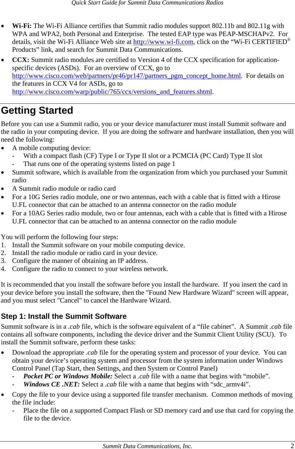 Quick Start Guide for Summit Data Communications Radios • Wi-Fi: The Wi-Fi Alliance certifies that Summit radio modules support 802.11b and 802.11g with WPA and WPA2, both Personal and Enterprise.  The tested EAP type was PEAP-MSCHAPv2.  For details, visit the Wi-Fi Alliance Web site at http://www.wi-fi.com, click on the “Wi-Fi CERTIFIED® Products” link, and search for Summit Data Communications. • CCX: Summit radio modules are certified to Version 4 of the CCX specification for application-specific devices (ASDs).  For an overview of CCX, go to http://www.cisco.com/web/partners/pr46/pr147/partners_pgm_concept_home.html.  For details on the features in CCX V4 for ASDs, go to http://www.cisco.com/warp/public/765/ccx/versions_and_features.shtml.  Getting Started Before you can use a Summit radio, you or your device manufacturer must install Summit software and the radio in your computing device.  If you are doing the software and hardware installation, then you will need the following: • A mobile computing device: - With a compact flash (CF) Type I or Type II slot or a PCMCIA (PC Card) Type II slot - That runs one of the operating systems listed on page 1 • Summit software, which is available from the organization from which you purchased your Summit radio • A Summit radio module or radio card • For a 10G Series radio module, one or two antennas, each with a cable that is fitted with a Hirose U.FL connector that can be attached to an antenna connector on the radio module • For a 10AG Series radio module, two or four antennas, each with a cable that is fitted with a Hirose U.FL connector that can be attached to an antenna connector on the radio module  You will perform the following four steps: 1. Install the Summit software on your mobile computing device. 2. Install the radio module or radio card in your device. 3. Configure the manner of obtaining an IP address. 4. Configure the radio to connect to your wireless network.  It is recommended that you install the software before you install the hardware.  If you insert the card in your device before you install the software, then the &quot;Found New Hardware Wizard&quot; screen will appear, and you must select &quot;Cancel&quot; to cancel the Hardware Wizard. Step 1: Install the Summit Software Summit software is in a .cab file, which is the software equivalent of a “file cabinet”.  A Summit .cab file contains all software components, including the device driver and the Summit Client Utility (SCU).  To install the Summit software, perform these tasks: • Download the appropriate .cab file for the operating system and processor of your device.  You can obtain your device’s operating system and processor from the system information under Windows Control Panel (Tap Start, then Settings, and then System or Control Panel) - Pocket PC or Windows Mobile: Select a .cab file with a name that begins with “mobile”. - Windows CE .NET: Select a .cab file with a name that begins with “sdc_armv4i”. • Copy the file to your device using a supported file transfer mechanism.  Common methods of moving the file include: - Place the file on a supported Compact Flash or SD memory card and use that card for copying the file to the device.   Summit Data Communications, Inc.  2 