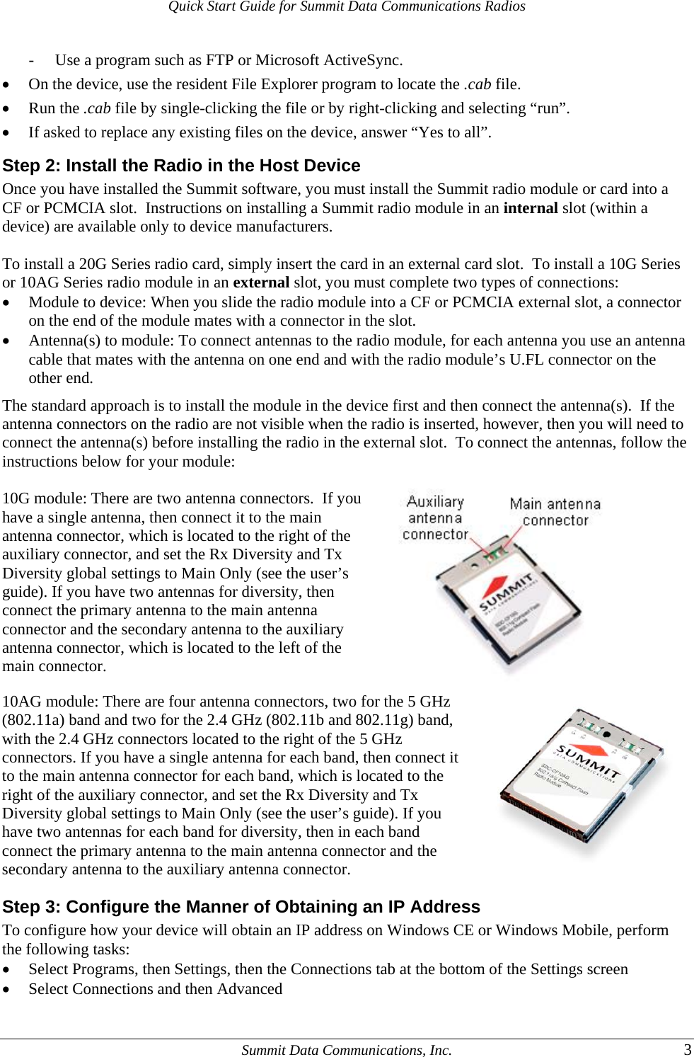 Quick Start Guide for Summit Data Communications Radios - Use a program such as FTP or Microsoft ActiveSync. • On the device, use the resident File Explorer program to locate the .cab file. • Run the .cab file by single-clicking the file or by right-clicking and selecting “run”. • If asked to replace any existing files on the device, answer “Yes to all”. Step 2: Install the Radio in the Host Device Once you have installed the Summit software, you must install the Summit radio module or card into a CF or PCMCIA slot.  Instructions on installing a Summit radio module in an internal slot (within a device) are available only to device manufacturers.  To install a 20G Series radio card, simply insert the card in an external card slot.  To install a 10G Series or 10AG Series radio module in an external slot, you must complete two types of connections: • Module to device: When you slide the radio module into a CF or PCMCIA external slot, a connector on the end of the module mates with a connector in the slot. • Antenna(s) to module: To connect antennas to the radio module, for each antenna you use an antenna cable that mates with the antenna on one end and with the radio module’s U.FL connector on the other end. The standard approach is to install the module in the device first and then connect the antenna(s).  If the antenna connectors on the radio are not visible when the radio is inserted, however, then you will need to connect the antenna(s) before installing the radio in the external slot.  To connect the antennas, follow the instructions below for your module:  10G module: There are two antenna connectors.  If you have a single antenna, then connect it to the main antenna connector, which is located to the right of the auxiliary connector, and set the Rx Diversity and Tx Diversity global settings to Main Only (see the user’s guide). If you have two antennas for diversity, then connect the primary antenna to the main antenna connector and the secondary antenna to the auxiliary antenna connector, which is located to the left of the main connector.   10AG module: There are four antenna connectors, two for the 5 GHz (802.11a) band and two for the 2.4 GHz (802.11b and 802.11g) band, with the 2.4 GHz connectors located to the right of the 5 GHz connectors. If you have a single antenna for each band, then connect it to the main antenna connector for each band, which is located to the right of the auxiliary connector, and set the Rx Diversity and Tx Diversity global settings to Main Only (see the user’s guide). If you have two antennas for each band for diversity, then in each band connect the primary antenna to the main antenna connector and the secondary antenna to the auxiliary antenna connector.  Step 3: Configure the Manner of Obtaining an IP Address To configure how your device will obtain an IP address on Windows CE or Windows Mobile, perform the following tasks: • Select Programs, then Settings, then the Connections tab at the bottom of the Settings screen • Select Connections and then Advanced   Summit Data Communications, Inc.  3 