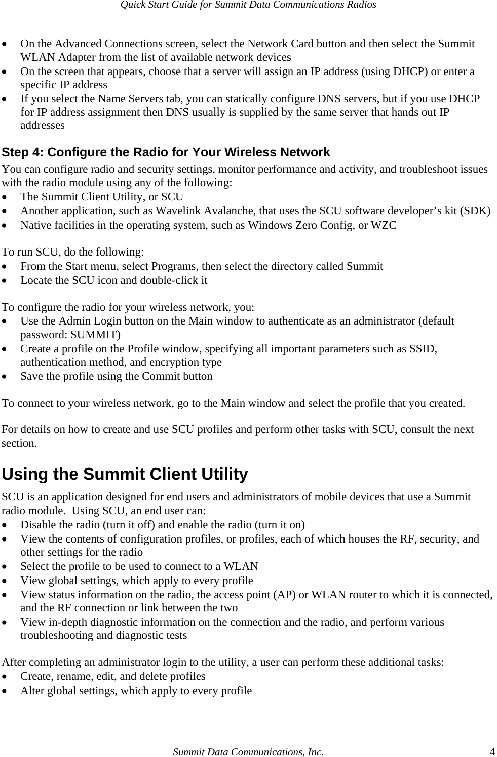 Quick Start Guide for Summit Data Communications Radios • On the Advanced Connections screen, select the Network Card button and then select the Summit WLAN Adapter from the list of available network devices • On the screen that appears, choose that a server will assign an IP address (using DHCP) or enter a specific IP address • If you select the Name Servers tab, you can statically configure DNS servers, but if you use DHCP for IP address assignment then DNS usually is supplied by the same server that hands out IP addresses Step 4: Configure the Radio for Your Wireless Network You can configure radio and security settings, monitor performance and activity, and troubleshoot issues with the radio module using any of the following: • The Summit Client Utility, or SCU • Another application, such as Wavelink Avalanche, that uses the SCU software developer’s kit (SDK) • Native facilities in the operating system, such as Windows Zero Config, or WZC  To run SCU, do the following: • From the Start menu, select Programs, then select the directory called Summit • Locate the SCU icon and double-click it  To configure the radio for your wireless network, you: • Use the Admin Login button on the Main window to authenticate as an administrator (default password: SUMMIT) • Create a profile on the Profile window, specifying all important parameters such as SSID, authentication method, and encryption type • Save the profile using the Commit button  To connect to your wireless network, go to the Main window and select the profile that you created.  For details on how to create and use SCU profiles and perform other tasks with SCU, consult the next section.  Using the Summit Client Utility SCU is an application designed for end users and administrators of mobile devices that use a Summit radio module.  Using SCU, an end user can: • Disable the radio (turn it off) and enable the radio (turn it on) • View the contents of configuration profiles, or profiles, each of which houses the RF, security, and other settings for the radio • Select the profile to be used to connect to a WLAN • View global settings, which apply to every profile • View status information on the radio, the access point (AP) or WLAN router to which it is connected, and the RF connection or link between the two • View in-depth diagnostic information on the connection and the radio, and perform various troubleshooting and diagnostic tests  After completing an administrator login to the utility, a user can perform these additional tasks: • Create, rename, edit, and delete profiles • Alter global settings, which apply to every profile    Summit Data Communications, Inc.  4 