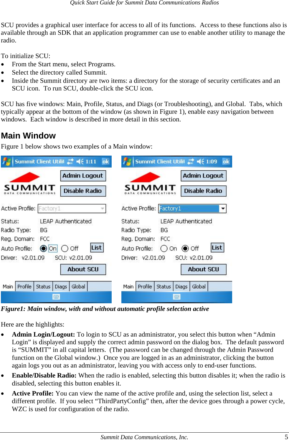 Quick Start Guide for Summit Data Communications Radios SCU provides a graphical user interface for access to all of its functions.  Access to these functions also is available through an SDK that an application programmer can use to enable another utility to manage the radio.  To initialize SCU: • From the Start menu, select Programs. • Select the directory called Summit. • Inside the Summit directory are two items: a directory for the storage of security certificates and an SCU icon.  To run SCU, double-click the SCU icon.  SCU has five windows: Main, Profile, Status, and Diags (or Troubleshooting), and Global.  Tabs, which typically appear at the bottom of the window (as shown in Figure 1), enable easy navigation between windows.  Each window is described in more detail in this section.   Main Window Figure 1 below shows two examples of a Main window:           Figure1: Main window, with and without automatic profile selection active  Here are the highlights: • Admin Login/Logout: To login to SCU as an administrator, you select this button when “Admin Login” is displayed and supply the correct admin password on the dialog box.  The default password is “SUMMIT” in all capital letters.  (The password can be changed through the Admin Password function on the Global window.)  Once you are logged in as an administrator, clicking the button again logs you out as an administrator, leaving you with access only to end-user functions. • Enable/Disable Radio: When the radio is enabled, selecting this button disables it; when the radio is disabled, selecting this button enables it. • Active Profile: You can view the name of the active profile and, using the selection list, select a different profile.  If you select “ThirdPartyConfig” then, after the device goes through a power cycle, WZC is used for configuration of the radio.   Summit Data Communications, Inc.  5 