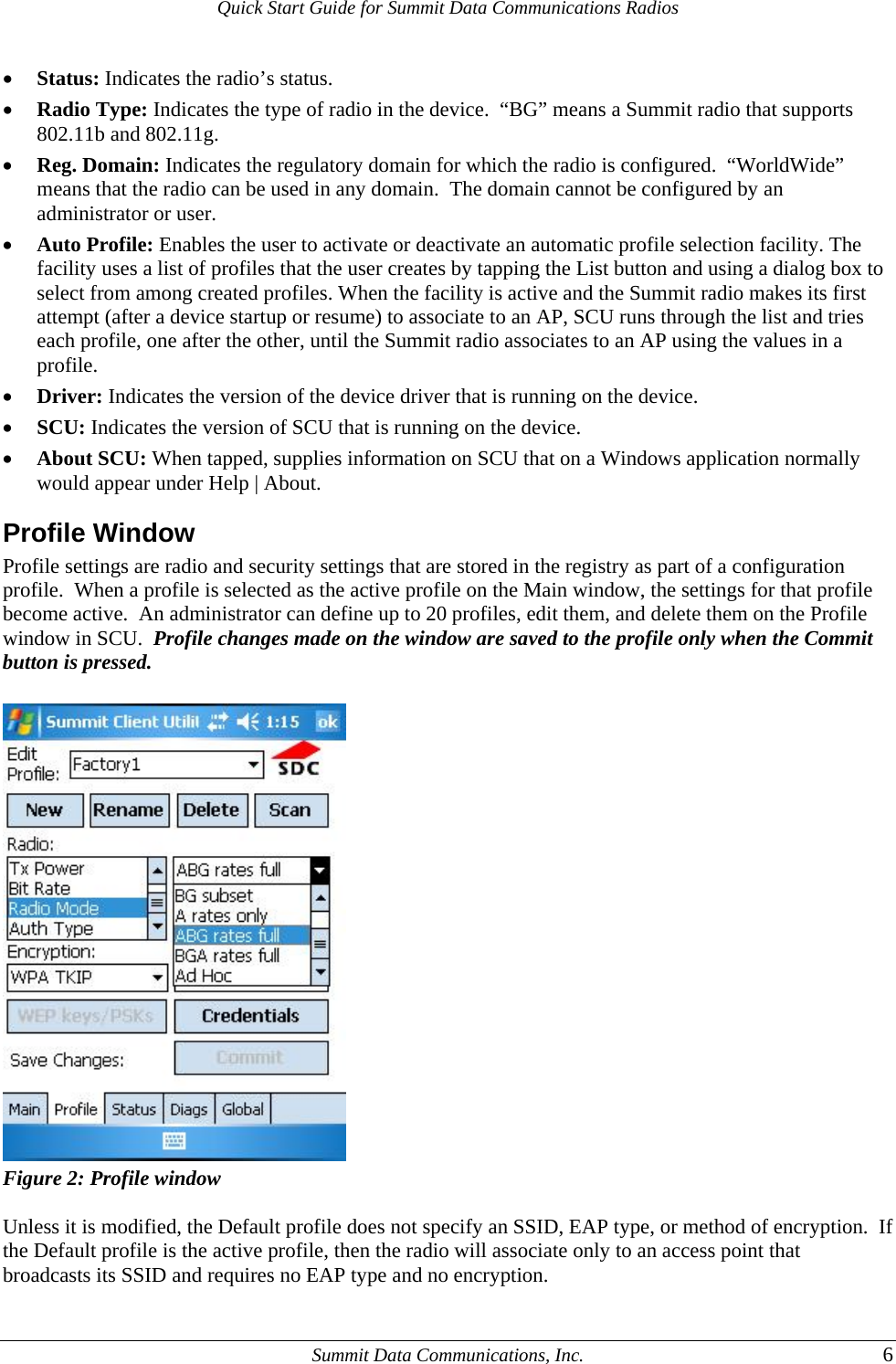 Quick Start Guide for Summit Data Communications Radios • Status: Indicates the radio’s status. • Radio Type: Indicates the type of radio in the device.  “BG” means a Summit radio that supports 802.11b and 802.11g. • Reg. Domain: Indicates the regulatory domain for which the radio is configured.  “WorldWide” means that the radio can be used in any domain.  The domain cannot be configured by an administrator or user. • Auto Profile: Enables the user to activate or deactivate an automatic profile selection facility. The facility uses a list of profiles that the user creates by tapping the List button and using a dialog box to select from among created profiles. When the facility is active and the Summit radio makes its first attempt (after a device startup or resume) to associate to an AP, SCU runs through the list and tries each profile, one after the other, until the Summit radio associates to an AP using the values in a profile. • Driver: Indicates the version of the device driver that is running on the device. • SCU: Indicates the version of SCU that is running on the device. • About SCU: When tapped, supplies information on SCU that on a Windows application normally would appear under Help | About. Profile Window Profile settings are radio and security settings that are stored in the registry as part of a configuration profile.  When a profile is selected as the active profile on the Main window, the settings for that profile become active.  An administrator can define up to 20 profiles, edit them, and delete them on the Profile window in SCU.  Profile changes made on the window are saved to the profile only when the Commit button is pressed.     Figure 2: Profile window  Unless it is modified, the Default profile does not specify an SSID, EAP type, or method of encryption.  If the Default profile is the active profile, then the radio will associate only to an access point that broadcasts its SSID and requires no EAP type and no encryption.     Summit Data Communications, Inc.  6 