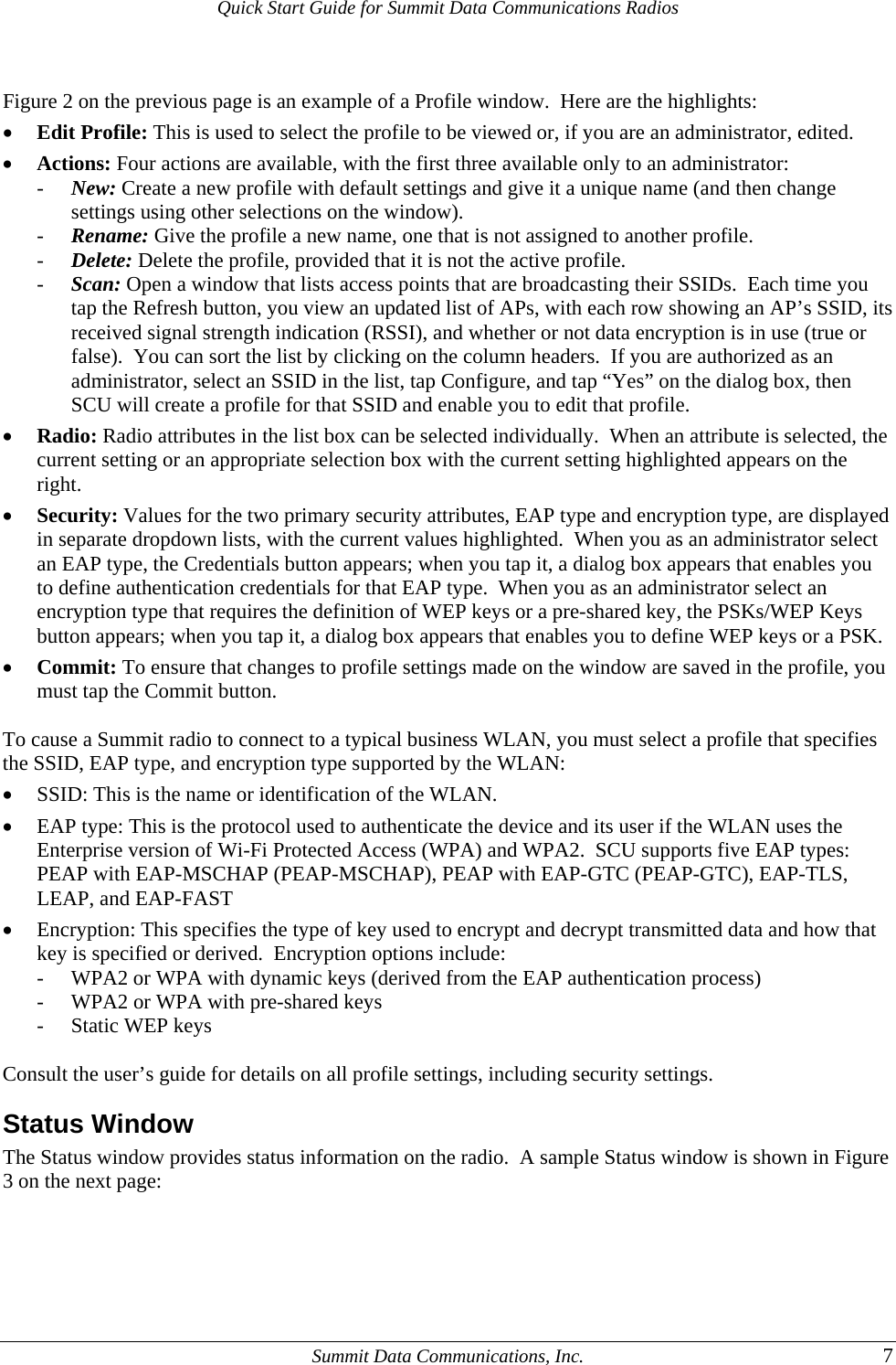 Quick Start Guide for Summit Data Communications Radios  Figure 2 on the previous page is an example of a Profile window.  Here are the highlights: • Edit Profile: This is used to select the profile to be viewed or, if you are an administrator, edited. • Actions: Four actions are available, with the first three available only to an administrator:  - New: Create a new profile with default settings and give it a unique name (and then change settings using other selections on the window). - Rename: Give the profile a new name, one that is not assigned to another profile. - Delete: Delete the profile, provided that it is not the active profile. - Scan: Open a window that lists access points that are broadcasting their SSIDs.  Each time you tap the Refresh button, you view an updated list of APs, with each row showing an AP’s SSID, its received signal strength indication (RSSI), and whether or not data encryption is in use (true or false).  You can sort the list by clicking on the column headers.  If you are authorized as an administrator, select an SSID in the list, tap Configure, and tap “Yes” on the dialog box, then SCU will create a profile for that SSID and enable you to edit that profile. • Radio: Radio attributes in the list box can be selected individually.  When an attribute is selected, the current setting or an appropriate selection box with the current setting highlighted appears on the right. • Security: Values for the two primary security attributes, EAP type and encryption type, are displayed in separate dropdown lists, with the current values highlighted.  When you as an administrator select an EAP type, the Credentials button appears; when you tap it, a dialog box appears that enables you to define authentication credentials for that EAP type.  When you as an administrator select an encryption type that requires the definition of WEP keys or a pre-shared key, the PSKs/WEP Keys button appears; when you tap it, a dialog box appears that enables you to define WEP keys or a PSK. • Commit: To ensure that changes to profile settings made on the window are saved in the profile, you must tap the Commit button.  To cause a Summit radio to connect to a typical business WLAN, you must select a profile that specifies the SSID, EAP type, and encryption type supported by the WLAN: • SSID: This is the name or identification of the WLAN. • EAP type: This is the protocol used to authenticate the device and its user if the WLAN uses the Enterprise version of Wi-Fi Protected Access (WPA) and WPA2.  SCU supports five EAP types: PEAP with EAP-MSCHAP (PEAP-MSCHAP), PEAP with EAP-GTC (PEAP-GTC), EAP-TLS, LEAP, and EAP-FAST  • Encryption: This specifies the type of key used to encrypt and decrypt transmitted data and how that key is specified or derived.  Encryption options include: - WPA2 or WPA with dynamic keys (derived from the EAP authentication process) - WPA2 or WPA with pre-shared keys - Static WEP keys  Consult the user’s guide for details on all profile settings, including security settings. Status Window The Status window provides status information on the radio.  A sample Status window is shown in Figure 3 on the next page:   Summit Data Communications, Inc.  7 