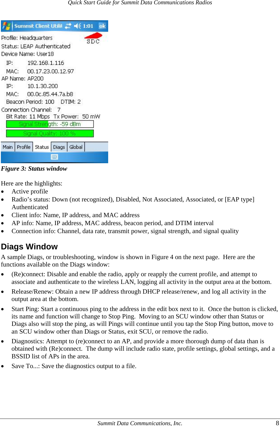 Quick Start Guide for Summit Data Communications Radios  Figure 3: Status window  Here are the highlights: • Active profile • Radio’s status: Down (not recognized), Disabled, Not Associated, Associated, or [EAP type] Authenticated • Client info: Name, IP address, and MAC address • AP info: Name, IP address, MAC address, beacon period, and DTIM interval • Connection info: Channel, data rate, transmit power, signal strength, and signal quality Diags Window A sample Diags, or troubleshooting, window is shown in Figure 4 on the next page.  Here are the functions available on the Diags window: • (Re)connect: Disable and enable the radio, apply or reapply the current profile, and attempt to associate and authenticate to the wireless LAN, logging all activity in the output area at the bottom. • Release/Renew: Obtain a new IP address through DHCP release/renew, and log all activity in the output area at the bottom. • Start Ping: Start a continuous ping to the address in the edit box next to it.  Once the button is clicked, its name and function will change to Stop Ping.  Moving to an SCU window other than Status or Diags also will stop the ping, as will Pings will continue until you tap the Stop Ping button, move to an SCU window other than Diags or Status, exit SCU, or remove the radio. • Diagnostics: Attempt to (re)connect to an AP, and provide a more thorough dump of data than is obtained with (Re)connect.  The dump will include radio state, profile settings, global settings, and a BSSID list of APs in the area. • Save To...: Save the diagnostics output to a file.      Summit Data Communications, Inc.  8 