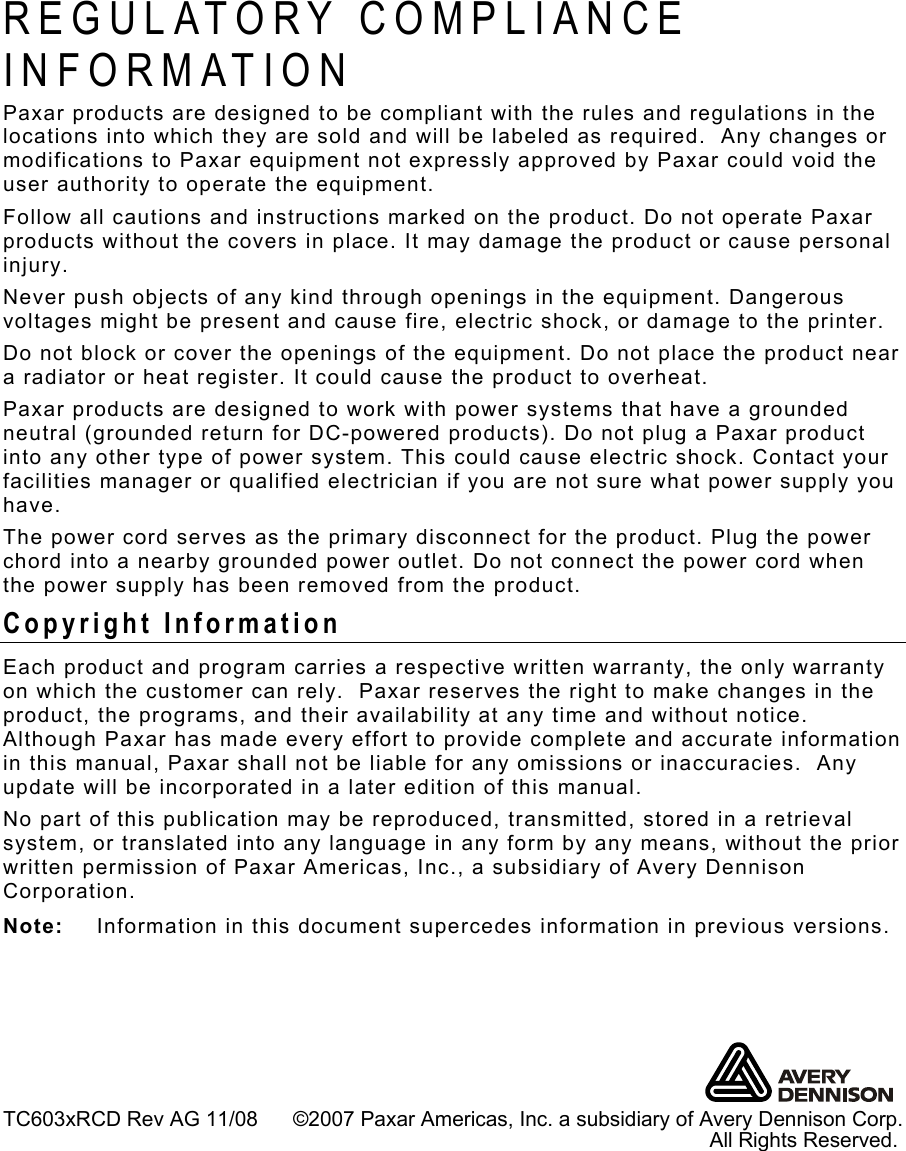    TC603xRCD Rev AG 11/08      ©2007 Paxar Americas, Inc. a subsidiary of Avery Dennison Corp.                                                                                                                              All Rights Reserved. REGULATORY COMPLIANCE INFORMATION Paxar products are designed to be compliant with the rules and regulations in the locations into which they are sold and will be labeled as required.  Any changes or modifications to Paxar equipment not expressly approved by Paxar could void the user authority to operate the equipment. Follow all cautions and instructions marked on the product. Do not operate Paxar products without the covers in place. It may damage the product or cause personal injury. Never push objects of any kind through openings in the equipment. Dangerous voltages might be present and cause fire, electric shock, or damage to the printer. Do not block or cover the openings of the equipment. Do not place the product near a radiator or heat register. It could cause the product to overheat. Paxar products are designed to work with power systems that have a grounded neutral (grounded return for DC-powered products). Do not plug a Paxar product into any other type of power system. This could cause electric shock. Contact your facilities manager or qualified electrician if you are not sure what power supply you have. The power cord serves as the primary disconnect for the product. Plug the power chord into a nearby grounded power outlet. Do not connect the power cord when the power supply has been removed from the product. Copyright Information Each product and program carries a respective written warranty, the only warranty on which the customer can rely.  Paxar reserves the right to make changes in the product, the programs, and their availability at any time and without notice.  Although Paxar has made every effort to provide complete and accurate information in this manual, Paxar shall not be liable for any omissions or inaccuracies.  Any update will be incorporated in a later edition of this manual. No part of this publication may be reproduced, transmitted, stored in a retrieval system, or translated into any language in any form by any means, without the prior written permission of Paxar Americas, Inc., a subsidiary of Avery Dennison Corporation. Note:  Information in this document supercedes information in previous versions. 