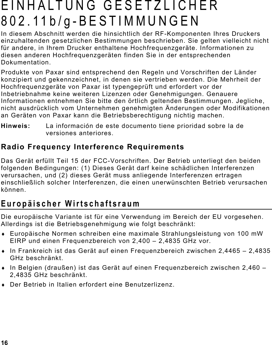  16                                                                 EINHALTUNG GESETZLICHER 802.11b/g-BESTIMMUNGEN In diesem Abschnitt werden die hinsichtlich der RF-Komponenten Ihres Druckers einzuhaltenden gesetzlichen Bestimmungen beschrieben. Sie gelten vielleicht nicht für andere, in Ihrem Drucker enthaltene Hochfrequenzgeräte. Informationen zu diesen anderen Hochfrequenzgeräten finden Sie in der entsprechenden Dokumentation. Produkte von Paxar sind entsprechend den Regeln und Vorschriften der Länder konzipiert und gekennzeichnet, in denen sie vertrieben werden. Die Mehrheit der Hochfrequenzgeräte von Paxar ist typengeprüft und erfordert vor der Inbetriebnahme keine weiteren Lizenzen oder Genehmigungen. Genauere Informationen entnehmen Sie bitte den örtlich geltenden Bestimmungen. Jegliche, nicht ausdrücklich vom Unternehmen genehmigten Änderungen oder Modifikationen an Geräten von Paxar kann die Betriebsberechtigung nichtig machen. Hinweis:  La información de este documento tiene prioridad sobre la de versiones anteriores. Radio Frequency Interference Requirements Das Gerät erfüllt Teil 15 der FCC-Vorschriften. Der Betrieb unterliegt den beiden folgenden Bedingungen: (1) Dieses Gerät darf keine schädlichen Interferenzen verursachen, und (2) dieses Gerät muss anliegende Interferenzen ertragen einschließlich solcher Interferenzen, die einen unerwünschten Betrieb verursachen können.  Europäischer Wirtschaftsraum Die europäische Variante ist für eine Verwendung im Bereich der EU vorgesehen. Allerdings ist die Betriebsgenehmigung wie folgt beschränkt: ♦  Europäische Normen schreiben eine maximale Strahlungsleistung von 100 mW EIRP und einen Frequenzbereich von 2,400 – 2,4835 GHz vor. ♦  In Frankreich ist das Gerät auf einen Frequenzbereich zwischen 2,4465 – 2,4835 GHz beschränkt. ♦  In Belgien (draußen) ist das Gerät auf einen Frequenzbereich zwischen 2,460 – 2,4835 GHz beschränkt. ♦  Der Betrieb in Italien erfordert eine Benutzerlizenz. 