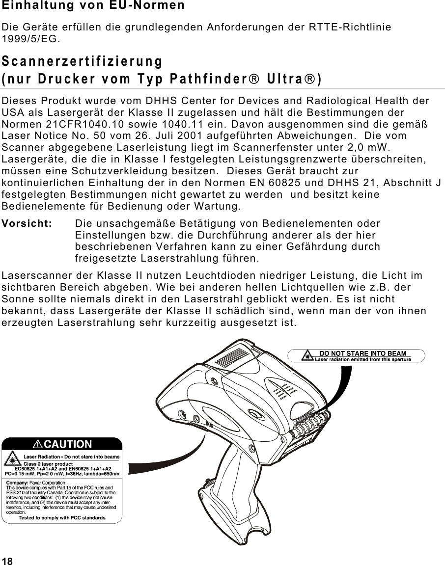  18                                                                 Einhaltung von EU-Normen Die Geräte erfüllen die grundlegenden Anforderungen der RTTE-Richtlinie 1999/5/EG. Scannerzertifizierung (nur Drucker vom Typ Pathfinder Ultra) Dieses Produkt wurde vom DHHS Center for Devices and Radiological Health der USA als Lasergerät der Klasse II zugelassen und hält die Bestimmungen der Normen 21CFR1040.10 sowie 1040.11 ein. Davon ausgenommen sind die gemäß Laser Notice No. 50 vom 26. Juli 2001 aufgeführten Abweichungen.  Die vom Scanner abgegebene Laserleistung liegt im Scannerfenster unter 2,0 mW.  Lasergeräte, die die in Klasse I festgelegten Leistungsgrenzwerte überschreiten, müssen eine Schutzverkleidung besitzen.  Dieses Gerät braucht zur kontinuierlichen Einhaltung der in den Normen EN 60825 und DHHS 21, Abschnitt J festgelegten Bestimmungen nicht gewartet zu werden  und besitzt keine Bedienelemente für Bedienung oder Wartung. Vorsicht:   Die unsachgemäße Betätigung von Bedienelementen oder Einstellungen bzw. die Durchführung anderer als der hier beschriebenen Verfahren kann zu einer Gefährdung durch freigesetzte Laserstrahlung führen.  Laserscanner der Klasse II nutzen Leuchtdioden niedriger Leistung, die Licht im sichtbaren Bereich abgeben. Wie bei anderen hellen Lichtquellen wie z.B. der Sonne sollte niemals direkt in den Laserstrahl geblickt werden. Es ist nicht bekannt, dass Lasergeräte der Klasse II schädlich sind, wenn man der von ihnen erzeugten Laserstrahlung sehr kurzzeitig ausgesetzt ist. 