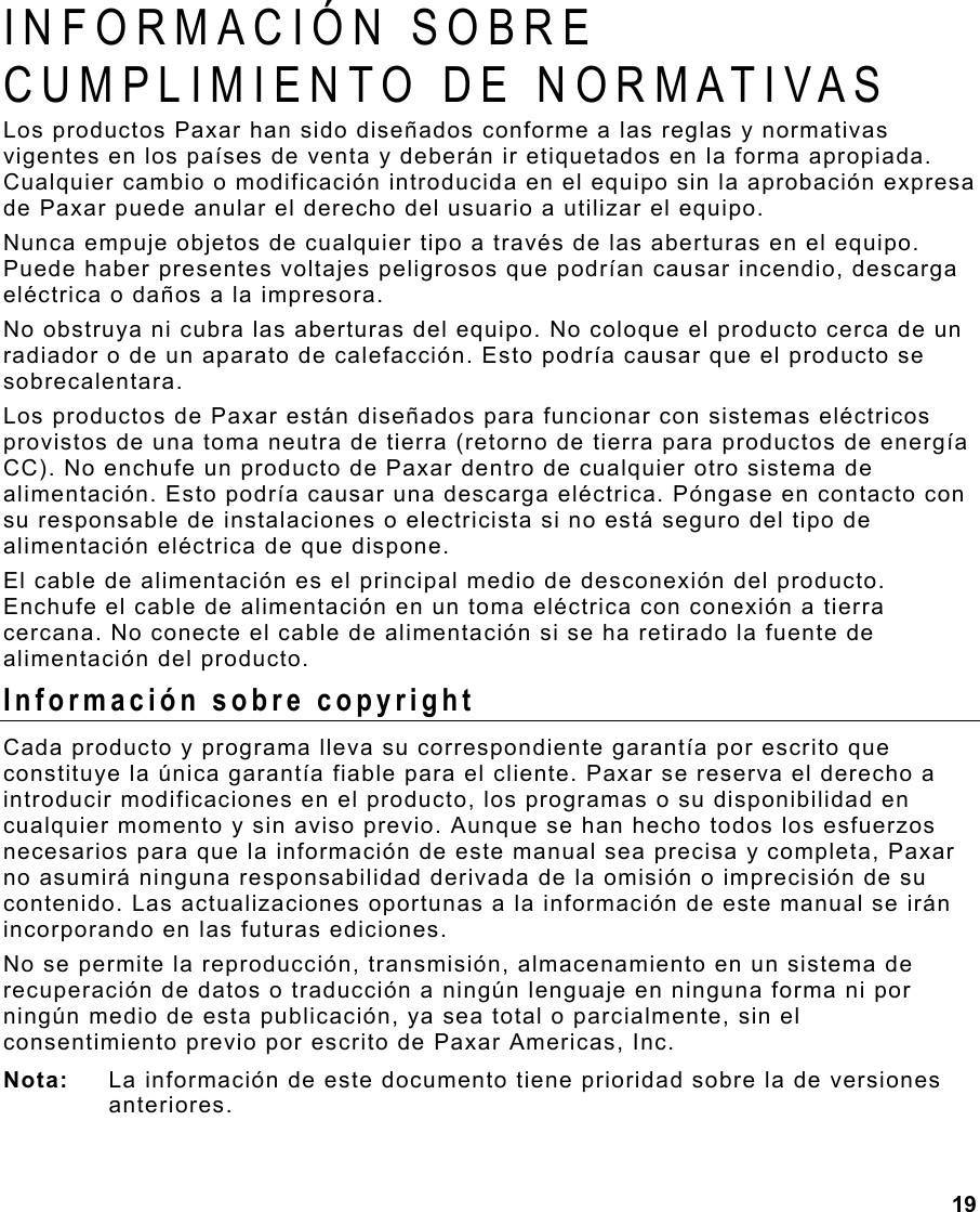  19  INFORMACIÓN SOBRE CUMPLIMIENTO DE NORMATIVAS  Los productos Paxar han sido diseñados conforme a las reglas y normativas vigentes en los países de venta y deberán ir etiquetados en la forma apropiada.  Cualquier cambio o modificación introducida en el equipo sin la aprobación expresa de Paxar puede anular el derecho del usuario a utilizar el equipo.  Nunca empuje objetos de cualquier tipo a través de las aberturas en el equipo. Puede haber presentes voltajes peligrosos que podrían causar incendio, descarga eléctrica o daños a la impresora. No obstruya ni cubra las aberturas del equipo. No coloque el producto cerca de un radiador o de un aparato de calefacción. Esto podría causar que el producto se sobrecalentara. Los productos de Paxar están diseñados para funcionar con sistemas eléctricos provistos de una toma neutra de tierra (retorno de tierra para productos de energía CC). No enchufe un producto de Paxar dentro de cualquier otro sistema de alimentación. Esto podría causar una descarga eléctrica. Póngase en contacto con su responsable de instalaciones o electricista si no está seguro del tipo de alimentación eléctrica de que dispone. El cable de alimentación es el principal medio de desconexión del producto. Enchufe el cable de alimentación en un toma eléctrica con conexión a tierra cercana. No conecte el cable de alimentación si se ha retirado la fuente de alimentación del producto. Información sobre copyright Cada producto y programa lleva su correspondiente garantía por escrito que constituye la única garantía fiable para el cliente. Paxar se reserva el derecho a introducir modificaciones en el producto, los programas o su disponibilidad en cualquier momento y sin aviso previo. Aunque se han hecho todos los esfuerzos necesarios para que la información de este manual sea precisa y completa, Paxar no asumirá ninguna responsabilidad derivada de la omisión o imprecisión de su contenido. Las actualizaciones oportunas a la información de este manual se irán incorporando en las futuras ediciones.  No se permite la reproducción, transmisión, almacenamiento en un sistema de recuperación de datos o traducción a ningún lenguaje en ninguna forma ni por ningún medio de esta publicación, ya sea total o parcialmente, sin el consentimiento previo por escrito de Paxar Americas, Inc. Nota:  La información de este documento tiene prioridad sobre la de versiones anteriores.  