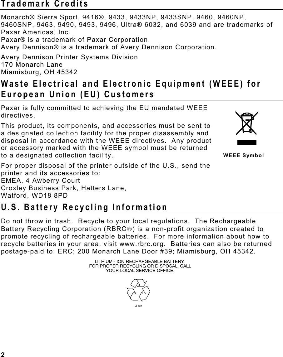 2                                                                 Trademark Credits Monarch® Sierra Sport, 9416®, 9433, 9433NP, 9433SNP, 9460, 9460NP, 9460SNP, 9463, 9490, 9493, 9496, Ultra® 6032, and 6039 and are trademarks of Paxar Americas, Inc. Paxar® is a trademark of Paxar Corporation. Avery Dennison® is a trademark of Avery Dennison Corporation. Avery Dennison Printer Systems Division 170 Monarch Lane Miamisburg, OH 45342 Waste Electrical and Electronic Equipment (WEEE) for European Union (EU) Customers  Paxar is fully committed to achieving the EU mandated WEEE directives.  This product, its components, and accessories must be sent to a designated collection facility for the proper disassembly and disposal in accordance with the WEEE directives.  Any product or accessory marked with the WEEE symbol must be returned to a designated collection facility.   For proper disposal of the printer outside of the U.S., send the printer and its accessories to: EMEA, 4 Awberry Court  Croxley Business Park, Hatters Lane, Watford, WD18 8PD U.S. Battery Recycling Information Do not throw in trash.  Recycle to your local regulations.  The Rechargeable Battery Recycling Corporation (RBRC) is a non-profit organization created to promote recycling of rechargeable batteries.  For more information about how to recycle batteries in your area, visit www.rbrc.org.  Batteries can also be returned postage-paid to: ERC; 200 Monarch Lane Door #39; Miamisburg, OH 45342.   WEEE Symbol 
