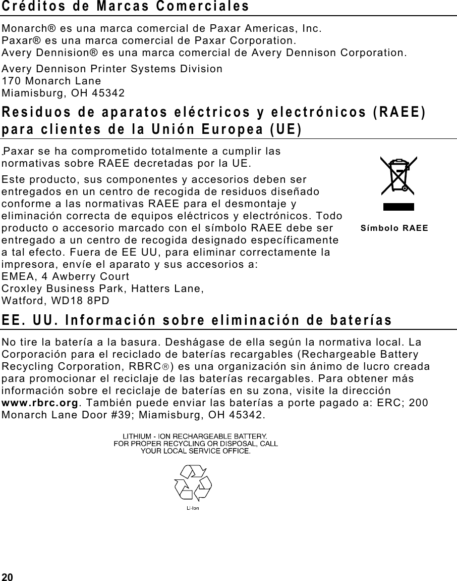  20                                                                 Créditos de Marcas Comerciales Monarch® es una marca comercial de Paxar Americas, Inc. Paxar® es una marca comercial de Paxar Corporation. Avery Dennision® es una marca comercial de Avery Dennison Corporation. Avery Dennison Printer Systems Division 170 Monarch Lane Miamisburg, OH 45342 Residuos de aparatos eléctricos y electrónicos (RAEE) para clientes de la Unión Europea (UE) Paxar se ha comprometido totalmente a cumplir las normativas sobre RAEE decretadas por la UE.  Este producto, sus componentes y accesorios deben ser entregados en un centro de recogida de residuos diseñado conforme a las normativas RAEE para el desmontaje y eliminación correcta de equipos eléctricos y electrónicos. Todo producto o accesorio marcado con el símbolo RAEE debe ser entregado a un centro de recogida designado específicamente a tal efecto. Fuera de EE UU, para eliminar correctamente la  impresora, envíe el aparato y sus accesorios a: EMEA, 4 Awberry Court  Croxley Business Park, Hatters Lane, Watford, WD18 8PD EE. UU. Información sobre eliminación de baterías No tire la batería a la basura. Deshágase de ella según la normativa local. La Corporación para el reciclado de baterías recargables (Rechargeable Battery Recycling Corporation, RBRC) es una organización sin ánimo de lucro creada para promocionar el reciclaje de las baterías recargables. Para obtener más información sobre el reciclaje de baterías en su zona, visite la dirección www.rbrc.org. También puede enviar las baterías a porte pagado a: ERC; 200 Monarch Lane Door #39; Miamisburg, OH 45342.   Símbolo RAEE 