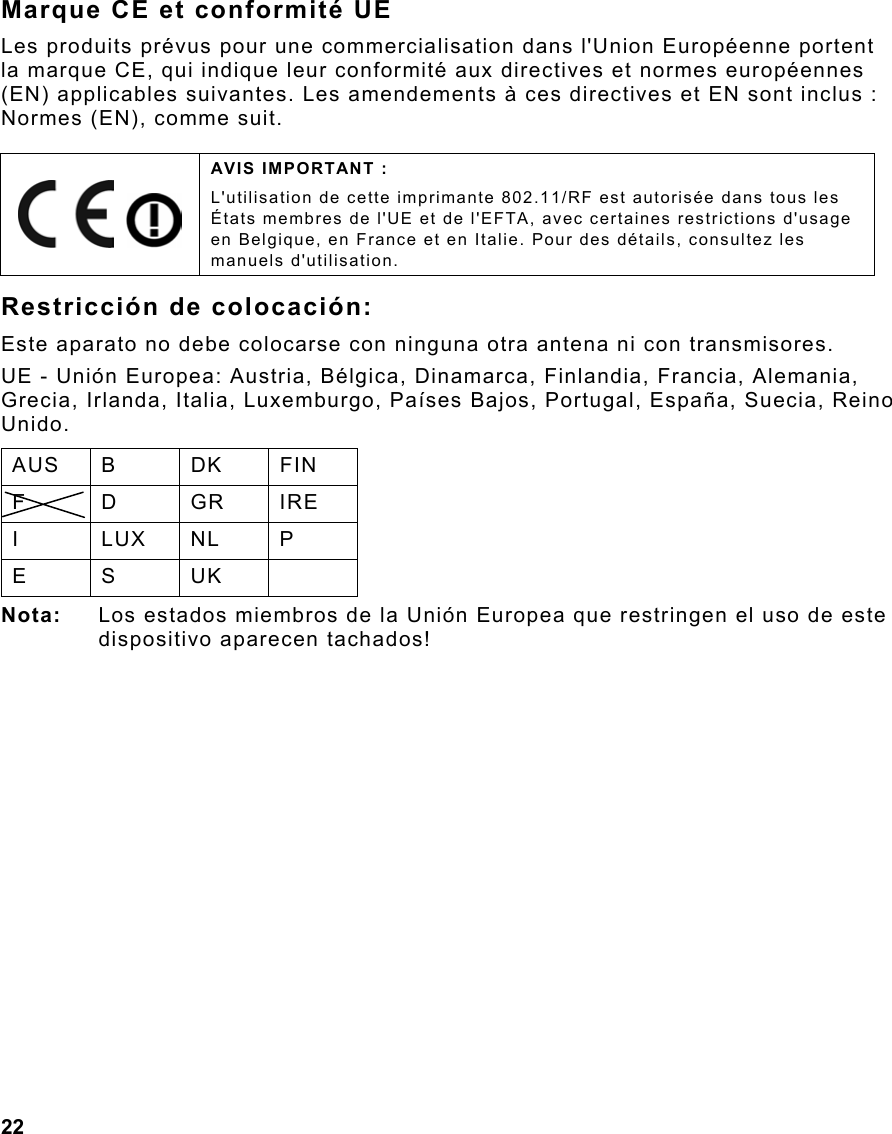  22                                                                 Marque CE et conformité UE Les produits prévus pour une commercialisation dans l&apos;Union Européenne portent la marque CE, qui indique leur conformité aux directives et normes européennes (EN) applicables suivantes. Les amendements à ces directives et EN sont inclus : Normes (EN), comme suit. Restricción de colocación: Este aparato no debe colocarse con ninguna otra antena ni con transmisores. UE - Unión Europea: Austria, Bélgica, Dinamarca, Finlandia, Francia, Alemania, Grecia, Irlanda, Italia, Luxemburgo, Países Bajos, Portugal, España, Suecia, Reino Unido. AUS B  DK  FIN F D GR IRE I LUX NL P E S UK  Nota:  Los estados miembros de la Unión Europea que restringen el uso de este dispositivo aparecen tachados!     AVIS IMPORTANT : L&apos;utilisation de cette imprimante 802.11/RF est autorisée dans tous les États membres de l&apos;UE et de l&apos;EFTA, avec certaines restrictions d&apos;usage en Belgique, en France et en Italie. Pour des détails, consultez les manuels d&apos;utilisation. 