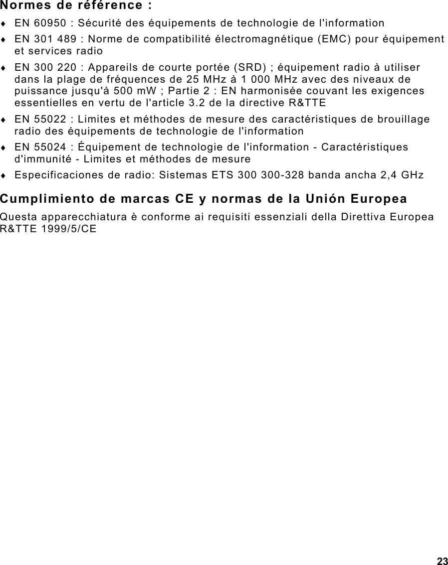  23 Normes de référence : ♦  EN 60950 : Sécurité des équipements de technologie de l&apos;information ♦  EN 301 489 : Norme de compatibilité électromagnétique (EMC) pour équipement et services radio  ♦  EN 300 220 : Appareils de courte portée (SRD) ; équipement radio à utiliser dans la plage de fréquences de 25 MHz à 1 000 MHz avec des niveaux de puissance jusqu&apos;à 500 mW ; Partie 2 : EN harmonisée couvant les exigences essentielles en vertu de l&apos;article 3.2 de la directive R&amp;TTE ♦  EN 55022 : Limites et méthodes de mesure des caractéristiques de brouillage radio des équipements de technologie de l&apos;information ♦  EN 55024 : Équipement de technologie de l&apos;information - Caractéristiques d&apos;immunité - Limites et méthodes de mesure ♦  Especificaciones de radio: Sistemas ETS 300 300-328 banda ancha 2,4 GHz Cumplimiento de marcas CE y normas de la Unión Europea Questa apparecchiatura è conforme ai requisiti essenziali della Direttiva Europea R&amp;TTE 1999/5/CE 