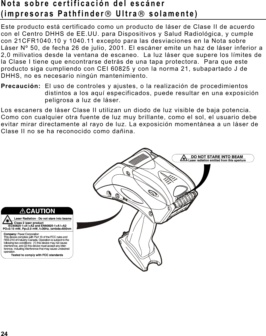  24                                                                 Nota sobre certificación del escáner (impresoras Pathfinder Ultra solamente) Este producto está certificado como un producto de láser de Clase II de acuerdo con el Centro DHHS de EE.UU. para Dispositivos y Salud Radiológica, y cumple con 21CFR1040.10 y 1040.11 excepto para las desviaciones en la Nota sobre Láser Nº 50, de fecha 26 de julio, 2001. El escáner emite un haz de láser inferior a 2,0 milivatios desde la ventana de escaneo.  La luz láser que supere los límites de la Clase I tiene que encontrarse detrás de una tapa protectora.  Para que este producto siga cumpliendo con CEI 60825 y con la norma 21, subapartado J de DHHS, no es necesario ningún mantenimiento. Precaución:  El uso de controles y ajustes, o la realización de procedimientos distintos a los aquí especificados, puede resultar en una exposición peligrosa a luz de láser.  Los escaners de láser Clase II utilizan un diodo de luz visible de baja potencia. Como con cualquier otra fuente de luz muy brillante, como el sol, el usuario debe evitar mirar directamente al rayo de luz. La exposición momentánea a un láser de Clase II no se ha reconocido como dañina. 