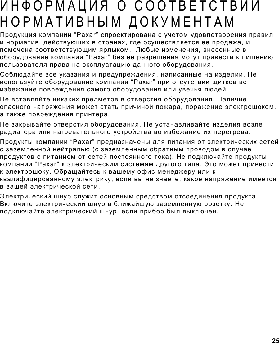  25  ИНФОРМАЦИЯ О СООТВЕТСТВИИ НОРМАТИВНЫМ ДОКУМЕНТАМ Продукция компании “Paxar” спроектирована с учетом удовлетворения правил и норматив, действующих в странах, где осуществляется ее продажа, и помечена соответствующим ярлыком.  Любые изменения, внесенные в оборудование компании “Paxar” без ее разрешения могут привести к лишению пользователя права на эксплуатацию данного оборудования. Соблюдайте все указания и предупреждения, написанные на изделии. Не используйте оборудование компании “Paxar” при отсутствии щитков во избежание повреждения самого оборудования или увечья людей. Не вставляйте никаких предметов в отверстия оборудования. Наличие опасного напряжения может стать причиной пожара, поражение электрошоком, а также повреждения принтера. Не закрывайте отверстия оборудования. Не устанавливайте изделия возле радиатора или нагревательного устройства во избежание их перегрева. Продукты компании “Paxar” предназначены для питания от электрических сетей с заземленной нейтралью (с заземленным обратным проводом в случае продуктов с питанием от сетей постоянного тока). Не подключайте продукты компании “Paxar” к электрическим системам другого типа. Это может привести к электрошоку. Обращайтесь к вашему офис менеджеру или к квалифицированному электрику, если вы не знаете, какое напряжение имеется в вашей электрической сети. Электрический шнур служит основным средством отсоединения продукта. Включите электрический шнур в ближайшую заземленную розетку. Не подключайте электрический шнур, если прибор был выключен.  