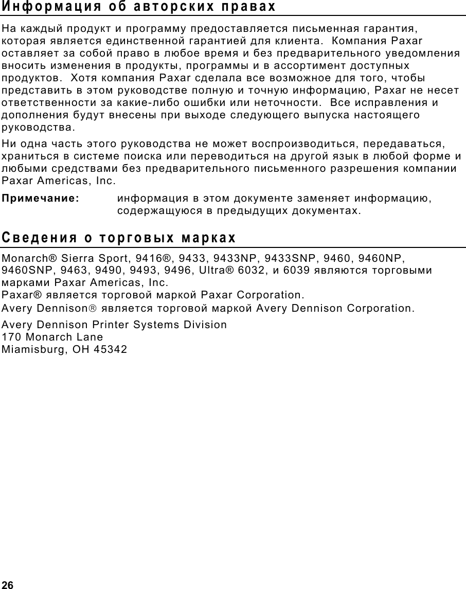  26                                                                 Информация об авторских правах На каждый продукт и программу предоставляется письменная гарантия, которая является единственной гарантией для клиента.  Компания Paxar оставляет за собой право в любое время и без предварительного уведомления вносить изменения в продукты, программы и в ассортимент доступных продуктов.  Хотя компания Paxar сделала все возможное для того, чтобы представить в этом руководстве полную и точную информацию, Paxar не несет ответственности за какие-либо ошибки или неточности.  Все исправления и дополнения будут внесены при выходе следующего выпуска настоящего руководства. Ни одна часть этого руководства не может воспроизводиться, передаваться, храниться в системе поиска или переводиться на другой язык в любой форме и любыми средствами без предварительного письменного разрешения компании Paxar Americas, Inc. Примечание: информация в этом документе заменяет информацию, содержащуюся в предыдущих документах. Сведения о торговых марках Monarch® Sierra Sport, 9416®, 9433, 9433NP, 9433SNP, 9460, 9460NP, 9460SNP, 9463, 9490, 9493, 9496, Ultra® 6032, и 6039 являются торговыми марками Paxar Americas, Inc. Paxar® является торговой маркой Paxar Corporation. Avery Dennison является торговой маркой Avery Dennison Corporation. Avery Dennison Printer Systems Division 170 Monarch Lane Miamisburg, OH 45342 