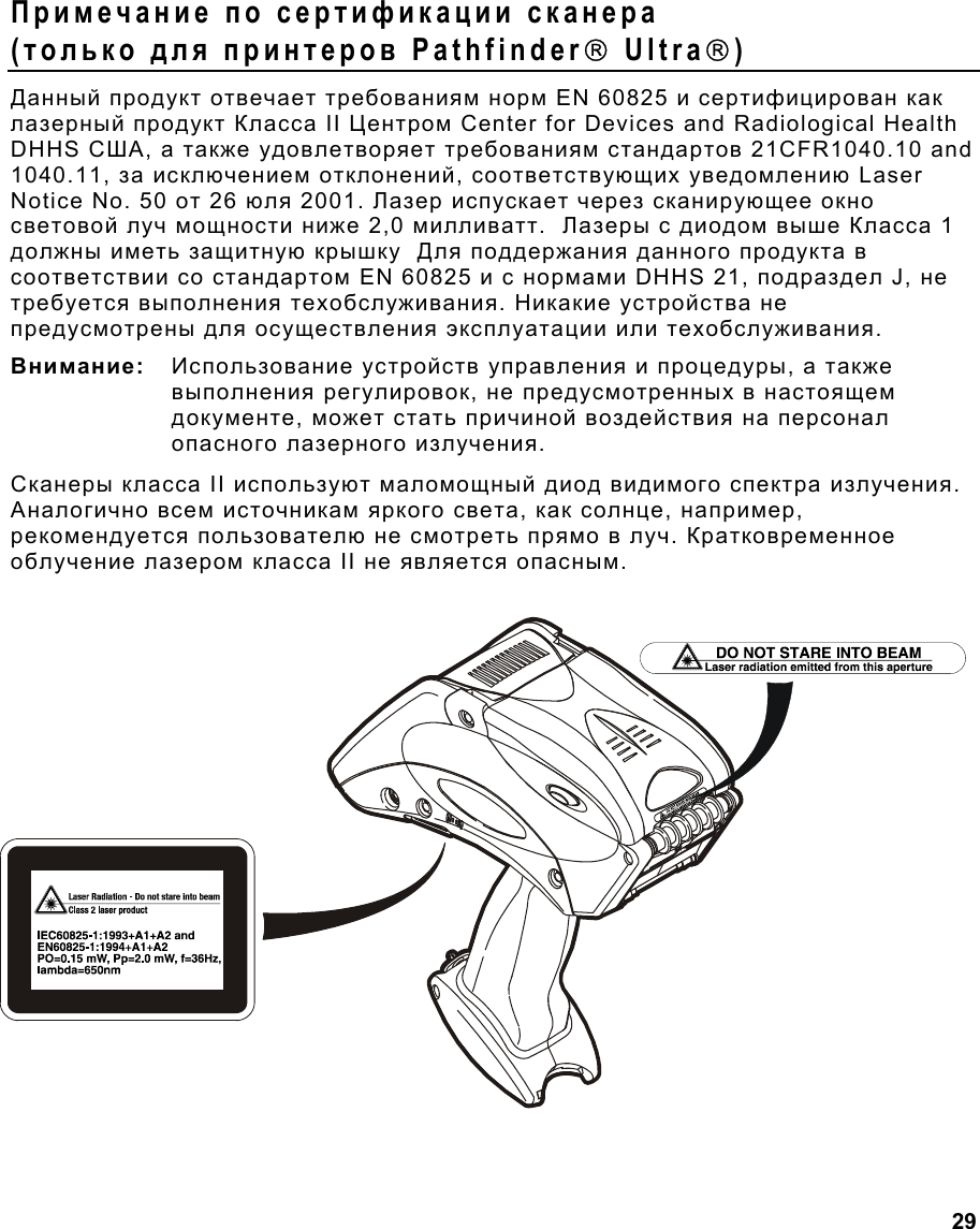  29 Примечание по сертификации сканера (только для принтеров Pathfinder Ultra) Данный продукт отвечает требованиям норм EN 60825 и сертифицирован как лазерный продукт Класса II Центром Center for Devices and Radiological Health DHHS США, а также удовлетворяет требованиям стандартов 21CFR1040.10 and 1040.11, за исключением отклонений, соответствующих уведомлению Laser Notice No. 50 от 26 юля 2001. Лазер испускает через сканирующее окно световой луч мощности ниже 2,0 милливатт.  Лазеры с диодом выше Класса 1 должны иметь защитную крышку  Для поддержания данного продукта в соответствии со стандартом EN 60825 и с нормами DHHS 21, подраздел J, не требуется выполнения техобслуживания. Никакие устройства не предусмотрены для осуществления эксплуатации или техобслуживания. Внимание:   Использование устройств управления и процедуры, а также выполнения регулировок, не предусмотренных в настоящем документе, может стать причиной воздействия на персонал опасного лазерного излучения.  Сканеры класса II используют маломощный диод видимого спектра излучения. Аналогично всем источникам яркого света, как солнце, например, рекомендуется пользователю не смотреть прямо в луч. Кратковременное облучение лазером класса II не является опасным. 