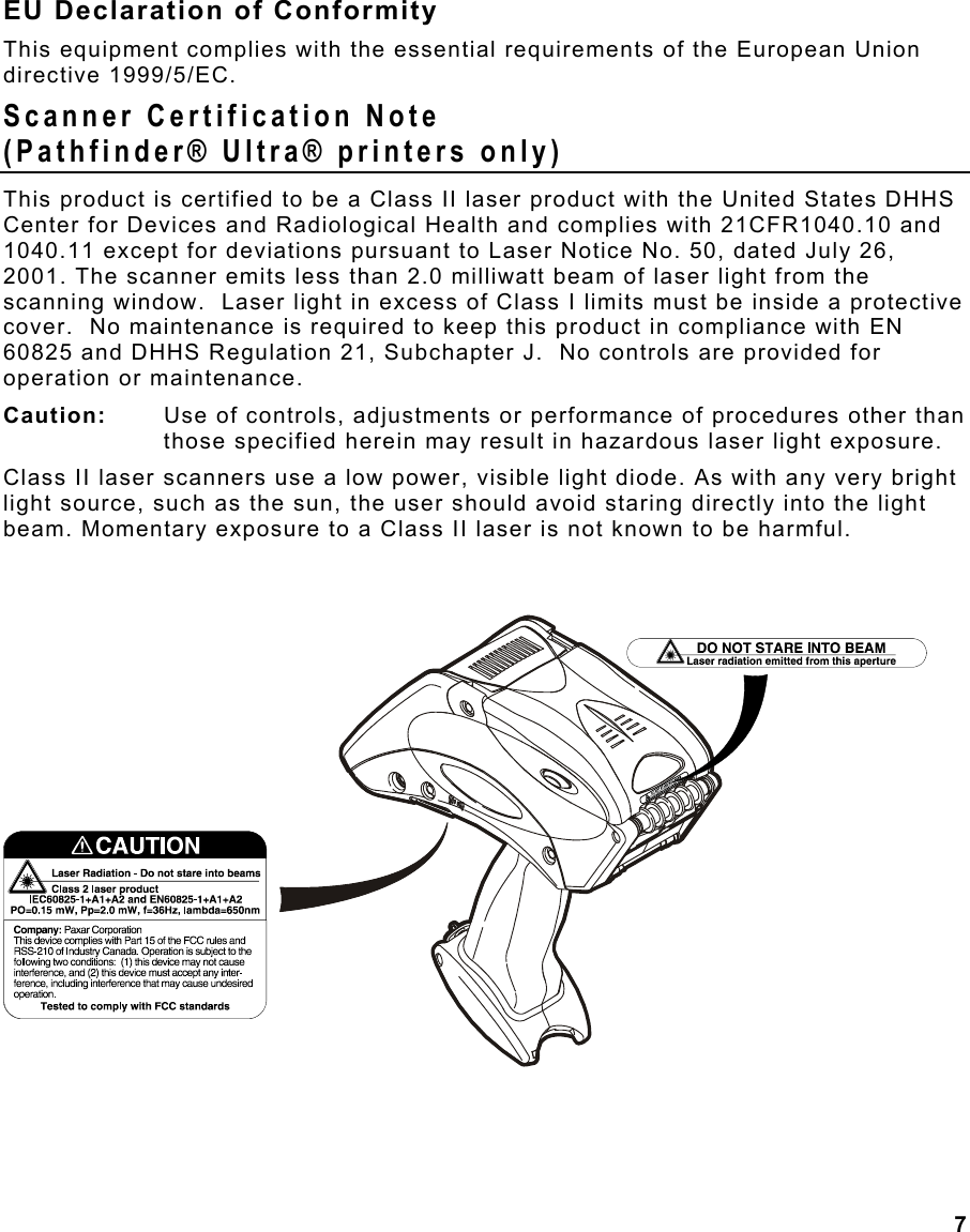  7 EU Declaration of Conformity This equipment complies with the essential requirements of the European Union directive 1999/5/EC. Scanner Certification Note  (Pathfinder® Ultra® printers only) This product is certified to be a Class II laser product with the United States DHHS Center for Devices and Radiological Health and complies with 21CFR1040.10 and 1040.11 except for deviations pursuant to Laser Notice No. 50, dated July 26, 2001. The scanner emits less than 2.0 milliwatt beam of laser light from the scanning window.  Laser light in excess of Class I limits must be inside a protective cover.  No maintenance is required to keep this product in compliance with EN 60825 and DHHS Regulation 21, Subchapter J.  No controls are provided for operation or maintenance. Caution:   Use of controls, adjustments or performance of procedures other than those specified herein may result in hazardous laser light exposure.  Class II laser scanners use a low power, visible light diode. As with any very bright light source, such as the sun, the user should avoid staring directly into the light beam. Momentary exposure to a Class II laser is not known to be harmful. 