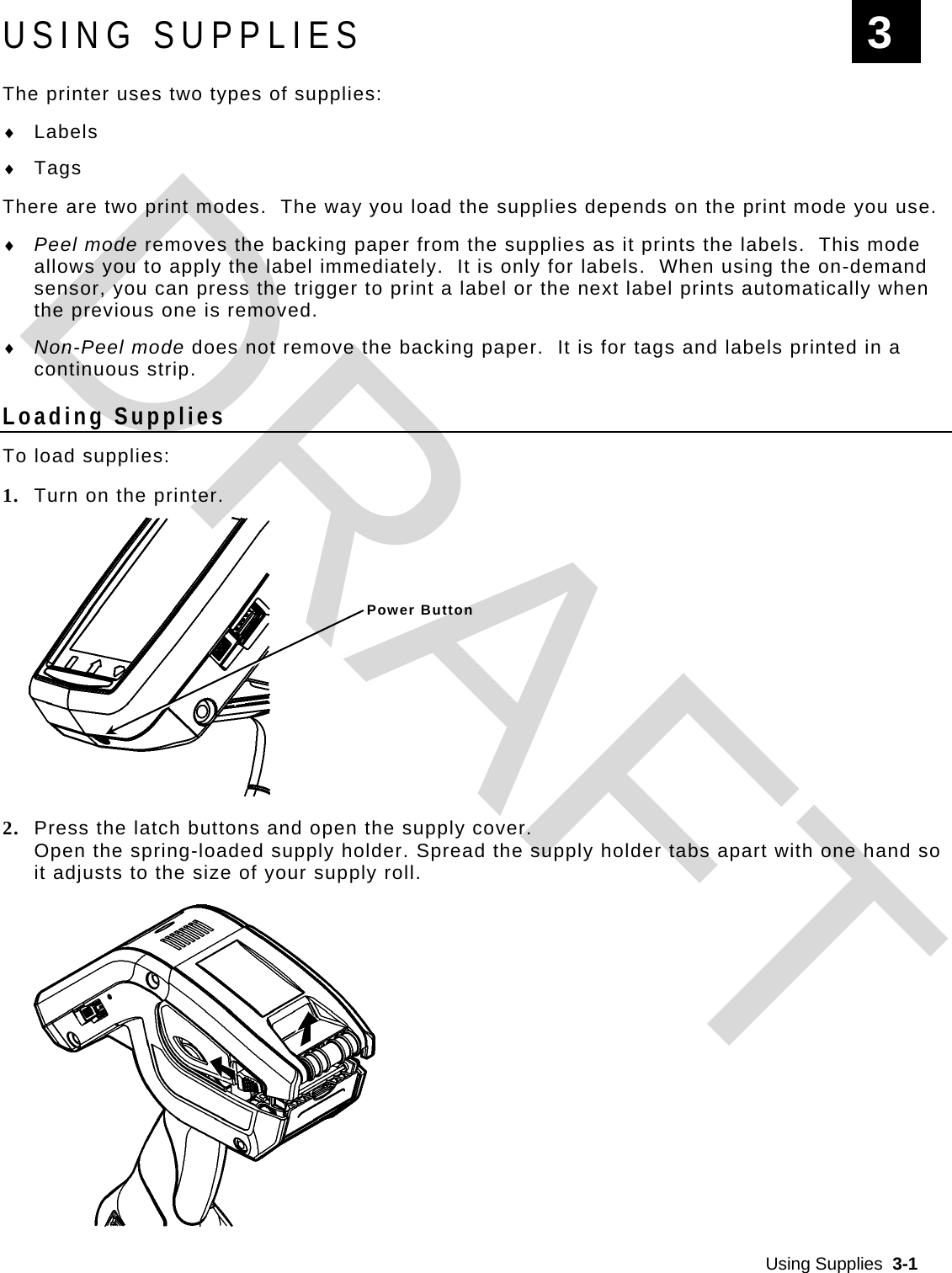  Using Supplies  3-1  USING SUPPLIES The printer uses two types of supplies:  Labels  Tags There are two print modes.  The way you load the supplies depends on the print mode you use.  Peel mode removes the backing paper from the supplies as it prints the labels.  This mode allows you to apply the label immediately.  It is only for labels.  When using the on-demand sensor, you can press the trigger to print a label or the next label prints automatically when the previous one is removed.  Non-Peel mode does not remove the backing paper.  It is for tags and labels printed in a continuous strip. Loading Supplies To load supplies: 1. Turn on the printer.  2. Press the latch buttons and open the supply cover. Open the spring-loaded supply holder. Spread the supply holder tabs apart with one hand so it adjusts to the size of your supply roll. 3 Power ButtonDRAFT