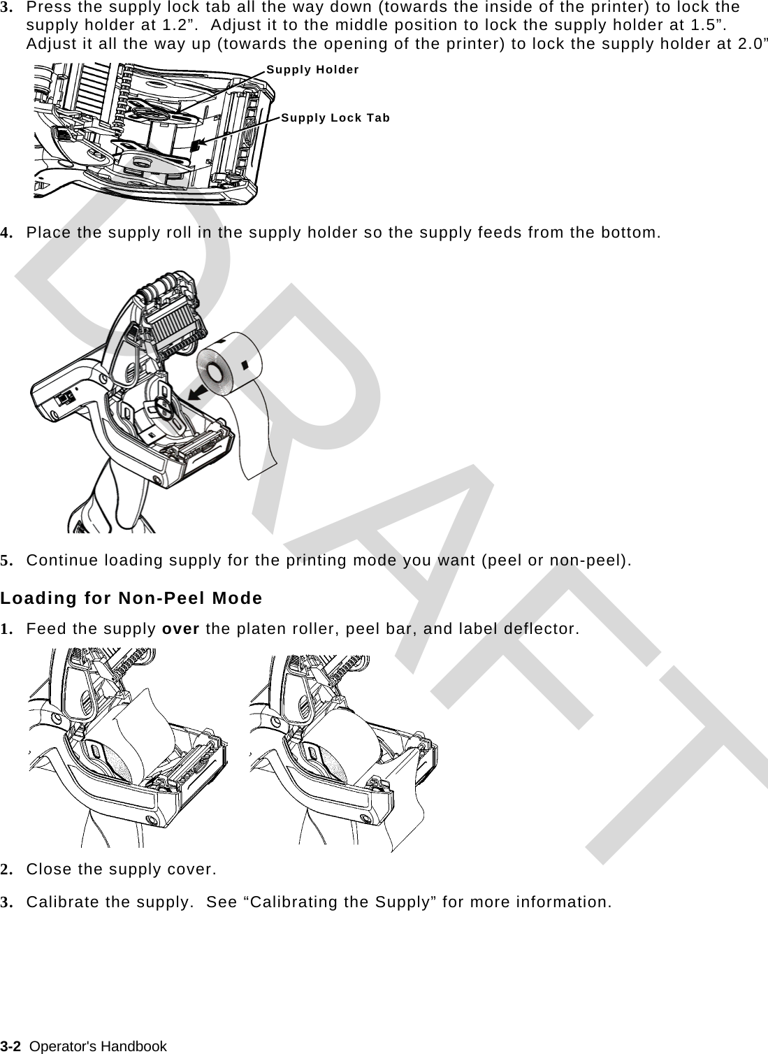  3-2  Operator&apos;s Handbook   3. Press the supply lock tab all the way down (towards the inside of the printer) to lock the supply holder at 1.2”.  Adjust it to the middle position to lock the supply holder at 1.5”.  Adjust it all the way up (towards the opening of the printer) to lock the supply holder at 2.0” 4. Place the supply roll in the supply holder so the supply feeds from the bottom.  5. Continue loading supply for the printing mode you want (peel or non-peel). Loading for Non-Peel Mode 1. Feed the supply over the platen roller, peel bar, and label deflector.  2. Close the supply cover. 3. Calibrate the supply.  See “Calibrating the Supply” for more information. Supply Holder Supply Lock TabDRAFT