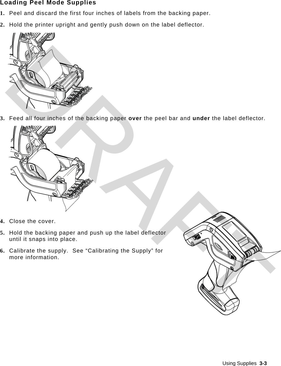  Using Supplies  3-3  Loading Peel Mode Supplies 1. Peel and discard the first four inches of labels from the backing paper. 2. Hold the printer upright and gently push down on the label deflector.  3. Feed all four inches of the backing paper over the peel bar and under the label deflector.  4. Close the cover. 5. Hold the backing paper and push up the label deflector until it snaps into place. 6. Calibrate the supply.  See “Calibrating the Supply” for more information. DRAFT