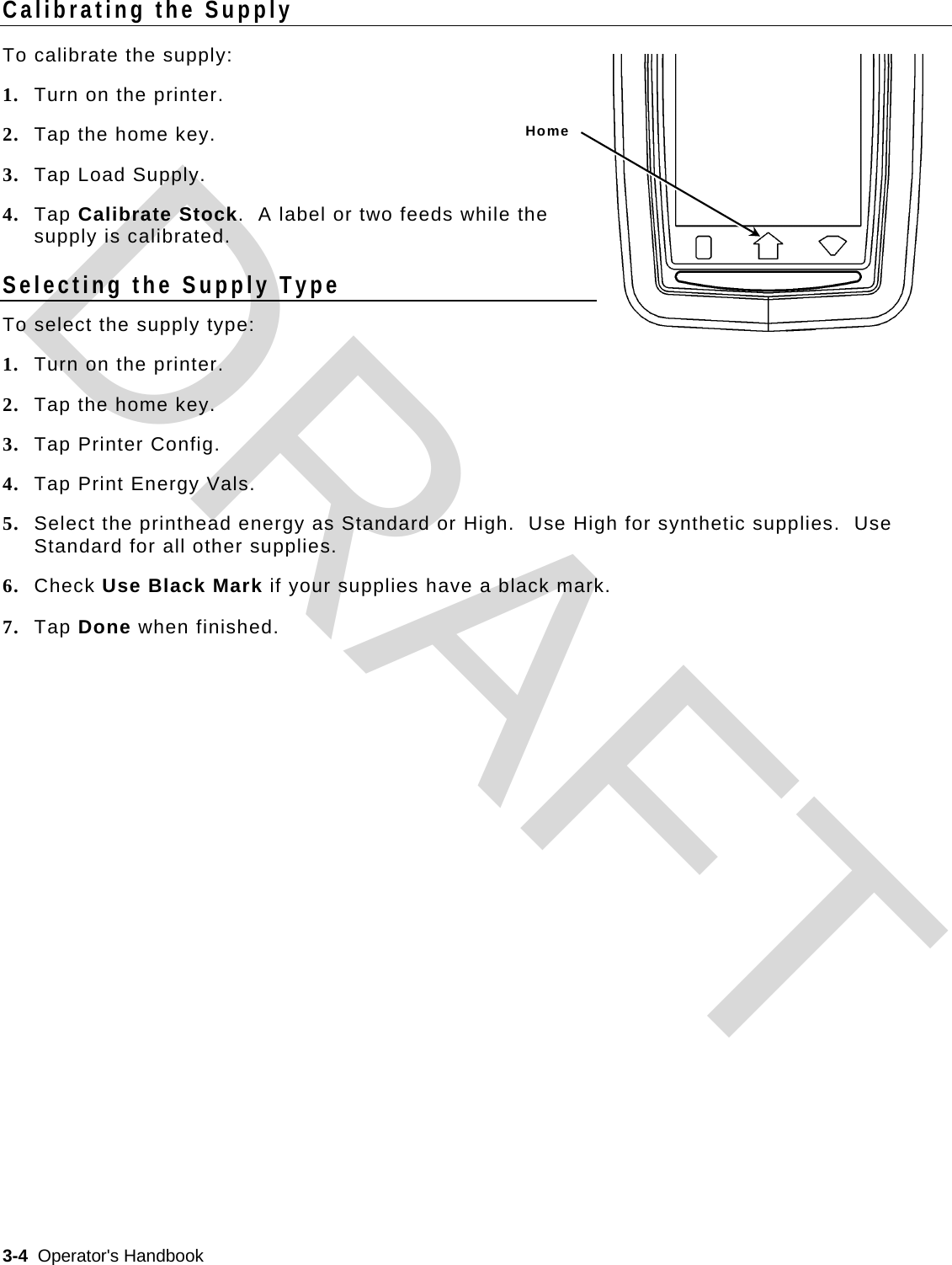  3-4  Operator&apos;s Handbook   Home Calibrating the Supply To calibrate the supply: 1. Turn on the printer. 2. Tap the home key.  3. Tap Load Supply. 4. Tap Calibrate Stock.  A label or two feeds while the supply is calibrated. Selecting the Supply Type To select the supply type: 1. Turn on the printer. 2. Tap the home key.  3. Tap Printer Config. 4. Tap Print Energy Vals. 5. Select the printhead energy as Standard or High.  Use High for synthetic supplies.  Use Standard for all other supplies. 6. Check Use Black Mark if your supplies have a black mark.  7. Tap Done when finished.  DRAFT