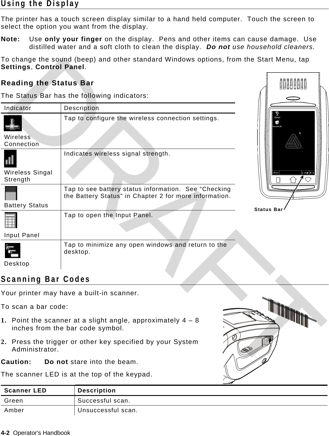  4-2  Operator&apos;s Handbook   Using the Display The printer has a touch screen display similar to a hand held computer.  Touch the screen to select the option you want from the display. Note: Use only your finger on the display.  Pens and other items can cause damage.  Use distilled water and a soft cloth to clean the display.  Do not use household cleaners. To change the sound (beep) and other standard Windows options, from the Start Menu, tap Settings, Control Panel. Reading the Status Bar The Status Bar has the following indicators: Indicator Description   Wireless Connection Tap to configure the wireless connection settings.   Wireless Singal Strength Indicates wireless signal strength.  Battery Status Tap to see battery status information.  See “Checking the Battery Status” in Chapter 2 for more information.    Input Panel Tap to open the Input Panel.    Desktop Tap to minimize any open windows and return to the desktop. Scanning Bar Codes Your printer may have a built-in scanner.   To scan a bar code: 1. Point the scanner at a slight angle, approximately 4 – 8 inches from the bar code symbol. 2. Press the trigger or other key specified by your System Administrator. Caution: Do not stare into the beam. The scanner LED is at the top of the keypad.  Scanner LED  Description Green Successful scan. Amber Unsuccessful scan.  Status BarDRAFT