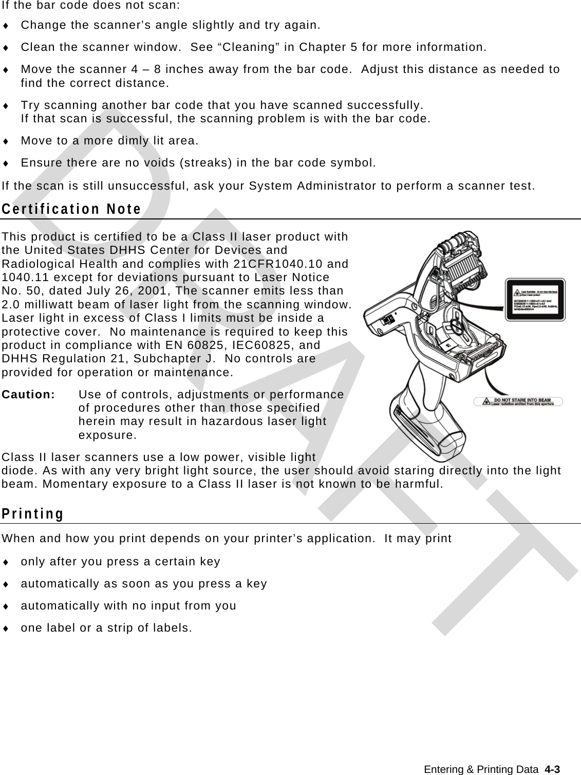  Entering &amp; Printing Data  4-3  If the bar code does not scan:  Change the scanner’s angle slightly and try again.  Clean the scanner window.  See “Cleaning” in Chapter 5 for more information.  Move the scanner 4 – 8 inches away from the bar code.  Adjust this distance as needed to find the correct distance.  Try scanning another bar code that you have scanned successfully.   If that scan is successful, the scanning problem is with the bar code.  Move to a more dimly lit area.  Ensure there are no voids (streaks) in the bar code symbol. If the scan is still unsuccessful, ask your System Administrator to perform a scanner test. Certification Note This product is certified to be a Class II laser product with the United States DHHS Center for Devices and Radiological Health and complies with 21CFR1040.10 and 1040.11 except for deviations pursuant to Laser Notice No. 50, dated July 26, 2001, The scanner emits less than 2.0 milliwatt beam of laser light from the scanning window.  Laser light in excess of Class I limits must be inside a protective cover.  No maintenance is required to keep this product in compliance with EN 60825, IEC60825, and DHHS Regulation 21, Subchapter J.  No controls are provided for operation or maintenance. Caution:   Use of controls, adjustments or performance of procedures other than those specified herein may result in hazardous laser light exposure.  Class II laser scanners use a low power, visible light diode. As with any very bright light source, the user should avoid staring directly into the light beam. Momentary exposure to a Class II laser is not known to be harmful. Printing When and how you print depends on your printer’s application.  It may print  only after you press a certain key  automatically as soon as you press a key  automatically with no input from you  one label or a strip of labels.     DRAFT