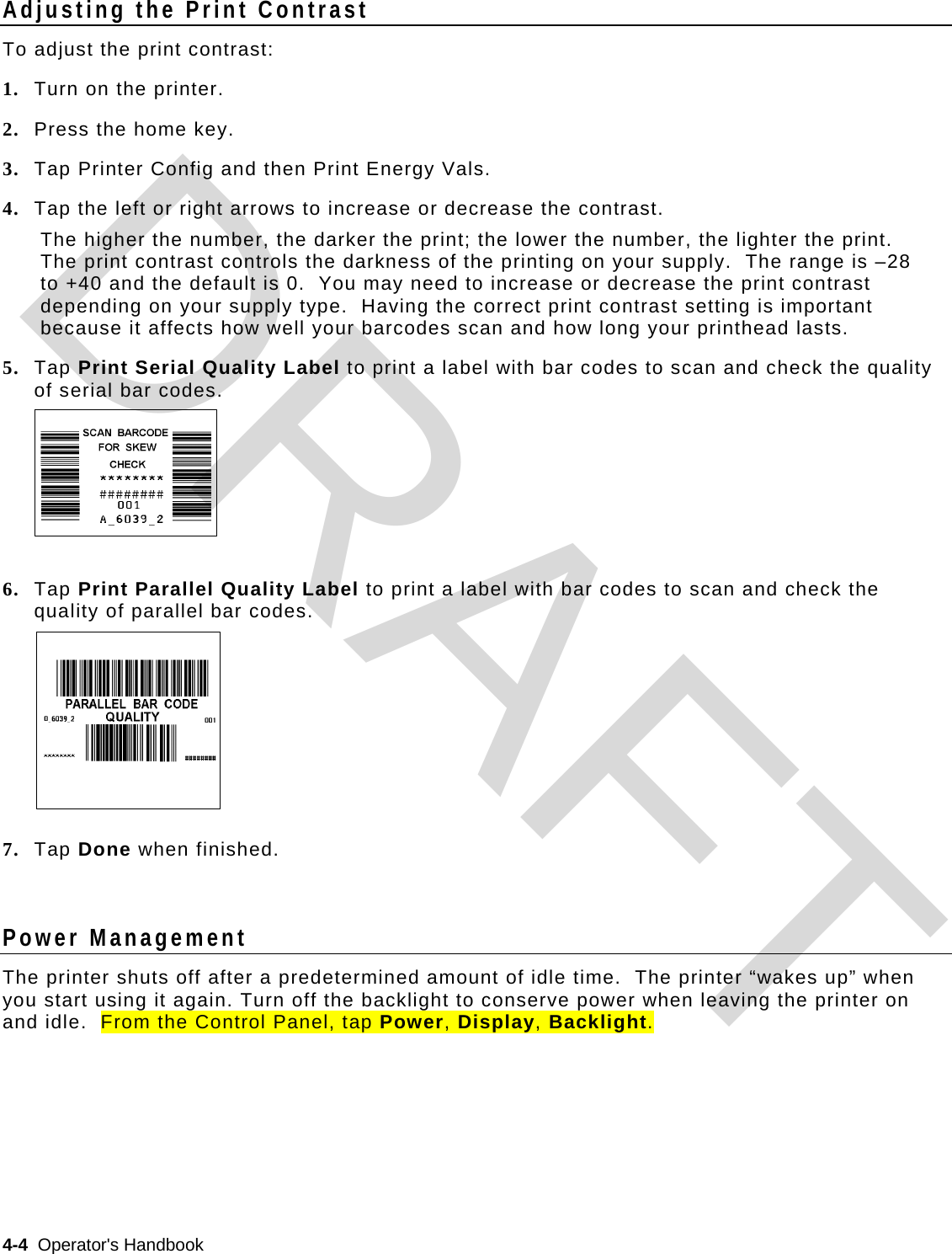  4-4  Operator&apos;s Handbook   Adjusting the Print Contrast To adjust the print contrast: 1. Turn on the printer. 2. Press the home key.  3. Tap Printer Config and then Print Energy Vals. 4. Tap the left or right arrows to increase or decrease the contrast. The higher the number, the darker the print; the lower the number, the lighter the print. The print contrast controls the darkness of the printing on your supply.  The range is –28 to +40 and the default is 0.  You may need to increase or decrease the print contrast depending on your supply type.  Having the correct print contrast setting is important because it affects how well your barcodes scan and how long your printhead lasts. 5. Tap Print Serial Quality Label to print a label with bar codes to scan and check the quality of serial bar codes.     6. Tap Print Parallel Quality Label to print a label with bar codes to scan and check the quality of parallel bar codes.      7. Tap Done when finished.  Power Management The printer shuts off after a predetermined amount of idle time.  The printer “wakes up” when you start using it again. Turn off the backlight to conserve power when leaving the printer on and idle.  From the Control Panel, tap Power, Display, Backlight.   DRAFT