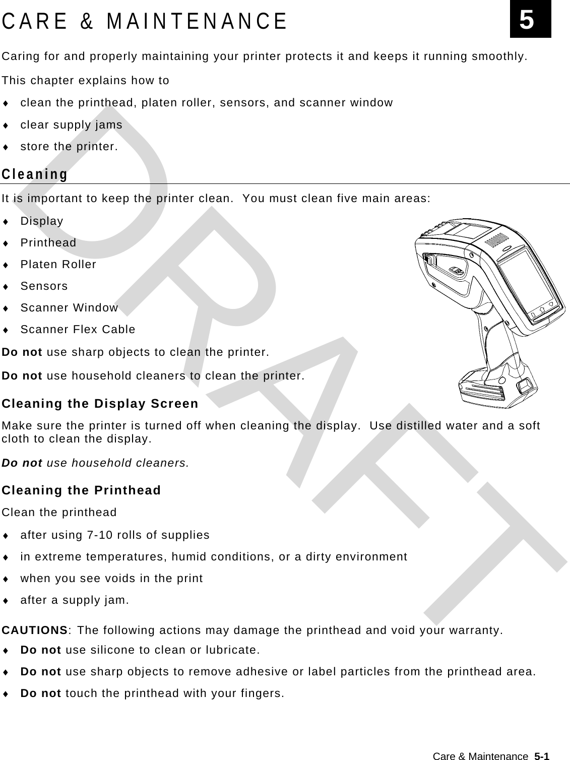  Care &amp; Maintenance  5-1  CARE &amp; MAINTENANCE Caring for and properly maintaining your printer protects it and keeps it running smoothly.   This chapter explains how to  clean the printhead, platen roller, sensors, and scanner window  clear supply jams  store the printer. Cleaning It is important to keep the printer clean.  You must clean five main areas:  Display  Printhead  Platen Roller  Sensors  Scanner Window  Scanner Flex Cable Do not use sharp objects to clean the printer. Do not use household cleaners to clean the printer. Cleaning the Display Screen Make sure the printer is turned off when cleaning the display.  Use distilled water and a soft cloth to clean the display.   Do not use household cleaners. Cleaning the Printhead Clean the printhead  after using 7-10 rolls of supplies  in extreme temperatures, humid conditions, or a dirty environment  when you see voids in the print  after a supply jam. CAUTIONS: The following actions may damage the printhead and void your warranty.  Do not use silicone to clean or lubricate.  Do not use sharp objects to remove adhesive or label particles from the printhead area.  Do not touch the printhead with your fingers. 5 DRAFT