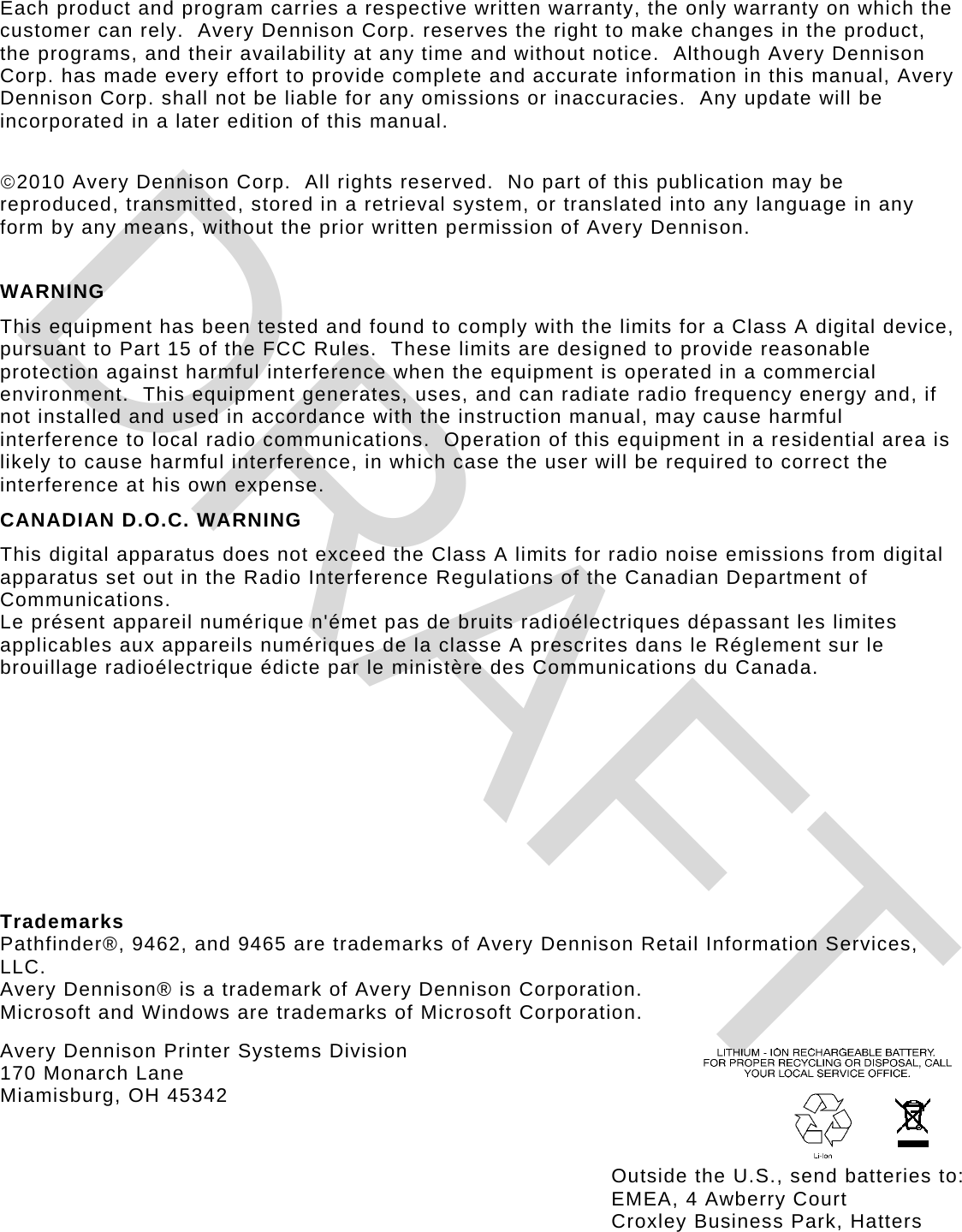 Each product and program carries a respective written warranty, the only warranty on which the customer can rely.  Avery Dennison Corp. reserves the right to make changes in the product, the programs, and their availability at any time and without notice.  Although Avery Dennison Corp. has made every effort to provide complete and accurate information in this manual, Avery Dennison Corp. shall not be liable for any omissions or inaccuracies.  Any update will be incorporated in a later edition of this manual.  2010 Avery Dennison Corp.  All rights reserved.  No part of this publication may be reproduced, transmitted, stored in a retrieval system, or translated into any language in any form by any means, without the prior written permission of Avery Dennison.   WARNING This equipment has been tested and found to comply with the limits for a Class A digital device, pursuant to Part 15 of the FCC Rules.  These limits are designed to provide reasonable protection against harmful interference when the equipment is operated in a commercial environment.  This equipment generates, uses, and can radiate radio frequency energy and, if not installed and used in accordance with the instruction manual, may cause harmful interference to local radio communications.  Operation of this equipment in a residential area is likely to cause harmful interference, in which case the user will be required to correct the interference at his own expense. CANADIAN D.O.C. WARNING This digital apparatus does not exceed the Class A limits for radio noise emissions from digital apparatus set out in the Radio Interference Regulations of the Canadian Department of Communications. Le présent appareil numérique n&apos;émet pas de bruits radioélectriques dépassant les limites applicables aux appareils numériques de la classe A prescrites dans le Réglement sur le brouillage radioélectrique édicte par le ministère des Communications du Canada.       Trademarks Pathfinder®, 9462, and 9465 are trademarks of Avery Dennison Retail Information Services, LLC. Avery Dennison® is a trademark of Avery Dennison Corporation. Microsoft and Windows are trademarks of Microsoft Corporation. Avery Dennison Printer Systems Division 170 Monarch Lane Miamisburg, OH 45342Outside the U.S., send batteries to: EMEA, 4 Awberry Court  Croxley Business Park, Hatters DRAFT