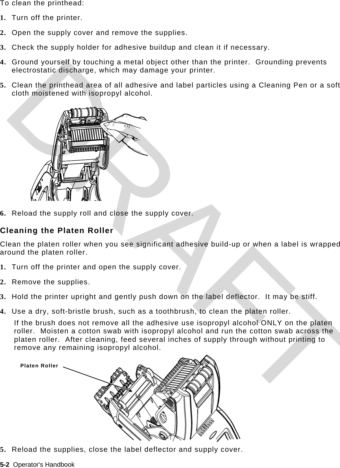  5-2  Operator&apos;s Handbook   To clean the printhead: 1. Turn off the printer. 2. Open the supply cover and remove the supplies. 3. Check the supply holder for adhesive buildup and clean it if necessary. 4. Ground yourself by touching a metal object other than the printer.  Grounding prevents electrostatic discharge, which may damage your printer. 5. Clean the printhead area of all adhesive and label particles using a Cleaning Pen or a soft cloth moistened with isopropyl alcohol. 6. Reload the supply roll and close the supply cover. Cleaning the Platen Roller Clean the platen roller when you see significant adhesive build-up or when a label is wrapped around the platen roller. 1. Turn off the printer and open the supply cover. 2. Remove the supplies. 3. Hold the printer upright and gently push down on the label deflector.  It may be stiff. 4. Use a dry, soft-bristle brush, such as a toothbrush, to clean the platen roller. If the brush does not remove all the adhesive use isopropyl alcohol ONLY on the platen roller.  Moisten a cotton swab with isopropyl alcohol and run the cotton swab across the platen roller.  After cleaning, feed several inches of supply through without printing to remove any remaining isopropyl alcohol. 5. Reload the supplies, close the label deflector and supply cover. Platen Roller DRAFT