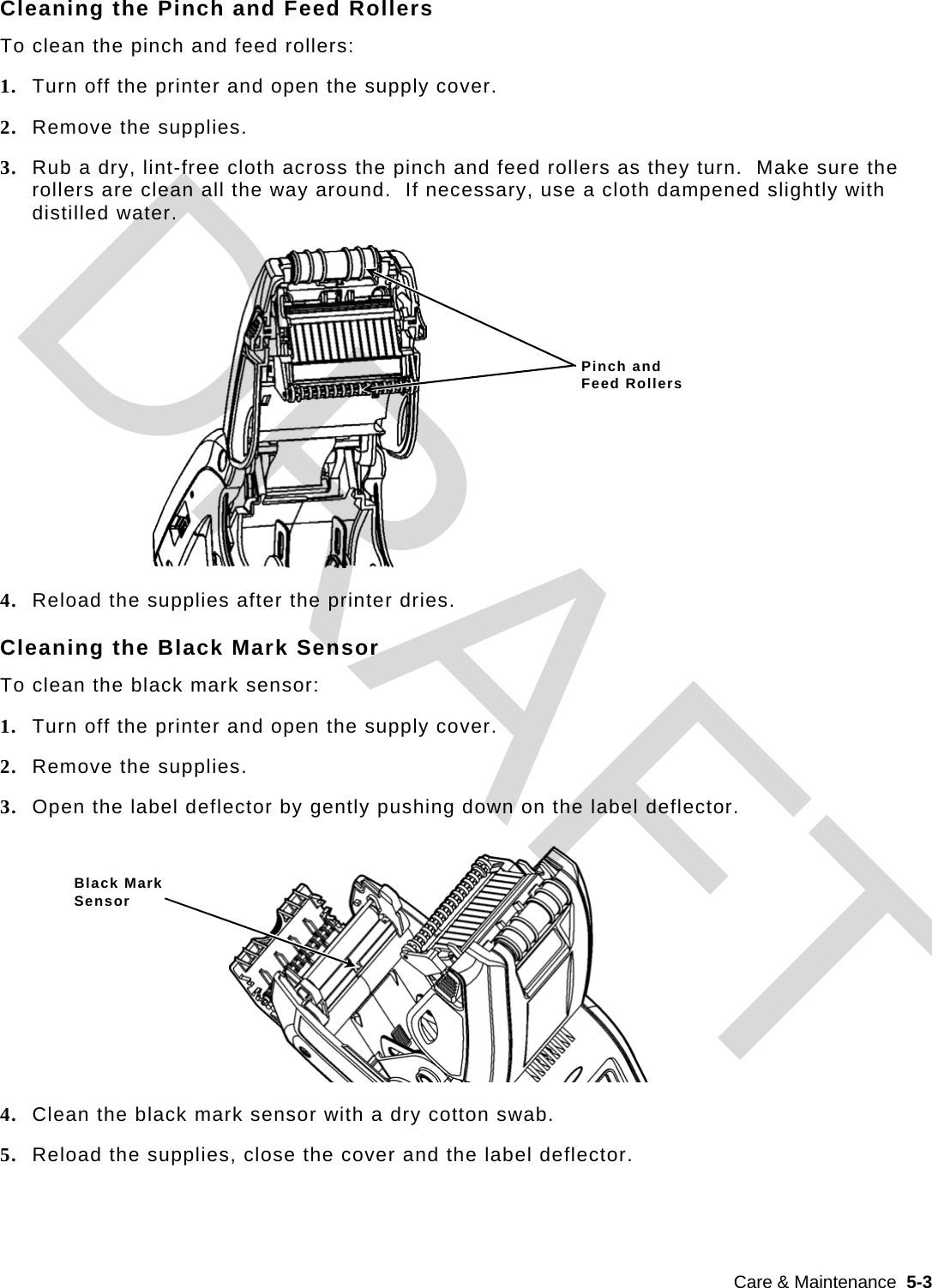  Care &amp; Maintenance  5-3  Cleaning the Pinch and Feed Rollers To clean the pinch and feed rollers: 1. Turn off the printer and open the supply cover. 2. Remove the supplies. 3. Rub a dry, lint-free cloth across the pinch and feed rollers as they turn.  Make sure the rollers are clean all the way around.  If necessary, use a cloth dampened slightly with distilled water. 4. Reload the supplies after the printer dries. Cleaning the Black Mark Sensor To clean the black mark sensor: 1. Turn off the printer and open the supply cover. 2. Remove the supplies. 3. Open the label deflector by gently pushing down on the label deflector. 4. Clean the black mark sensor with a dry cotton swab. 5. Reload the supplies, close the cover and the label deflector. Black Mark Sensor Pinch and  Feed Rollers DRAFT