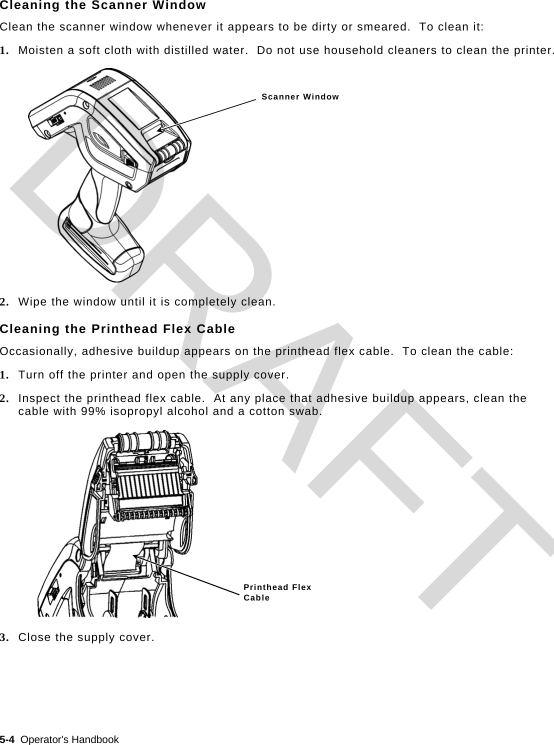  5-4  Operator&apos;s Handbook   Cleaning the Scanner Window Clean the scanner window whenever it appears to be dirty or smeared.  To clean it: 1. Moisten a soft cloth with distilled water.  Do not use household cleaners to clean the printer. 2. Wipe the window until it is completely clean. Cleaning the Printhead Flex Cable Occasionally, adhesive buildup appears on the printhead flex cable.  To clean the cable: 1. Turn off the printer and open the supply cover. 2. Inspect the printhead flex cable.  At any place that adhesive buildup appears, clean the cable with 99% isopropyl alcohol and a cotton swab. 3. Close the supply cover. Scanner Window Printhead Flex  Cable DRAFT