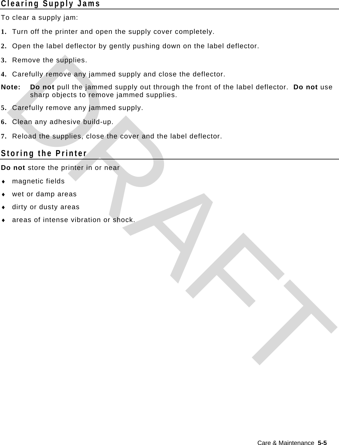 Care &amp; Maintenance  5-5  Clearing Supply Jams To clear a supply jam: 1. Turn off the printer and open the supply cover completely. 2. Open the label deflector by gently pushing down on the label deflector. 3. Remove the supplies. 4. Carefully remove any jammed supply and close the deflector. Note: Do not pull the jammed supply out through the front of the label deflector.  Do not use sharp objects to remove jammed supplies. 5. Carefully remove any jammed supply. 6. Clean any adhesive build-up. 7. Reload the supplies, close the cover and the label deflector. Storing the Printer Do not store the printer in or near  magnetic fields  wet or damp areas  dirty or dusty areas  areas of intense vibration or shock.                DRAFT