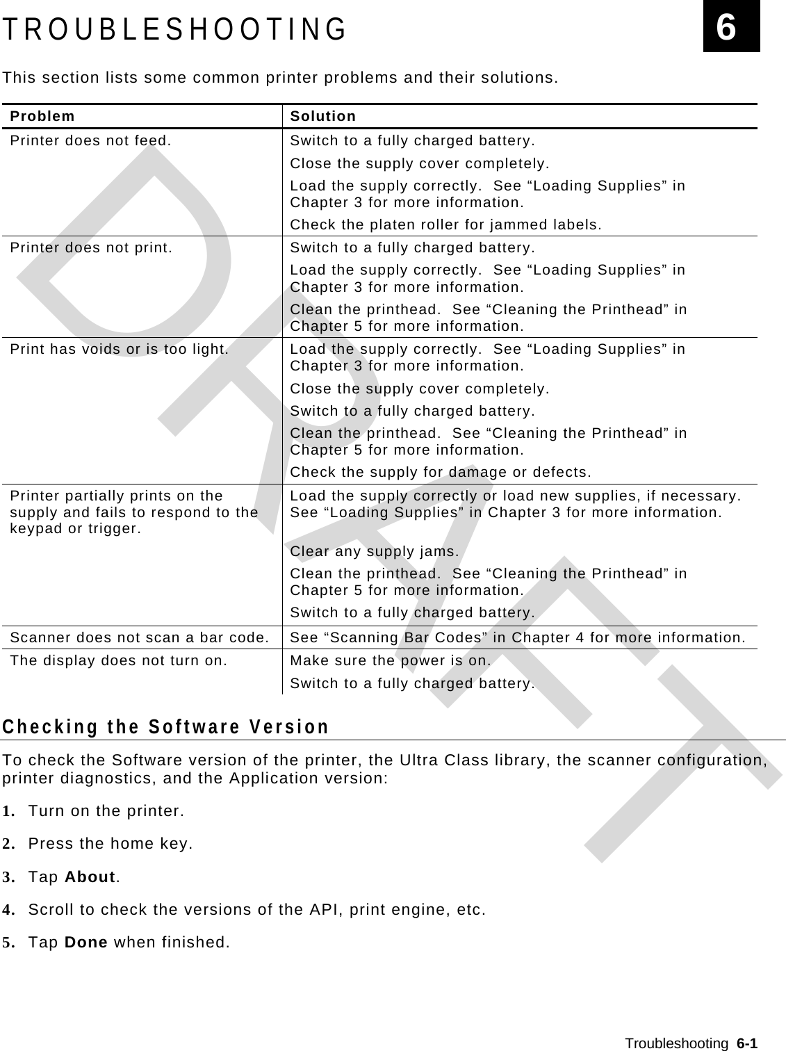  Troubleshooting  6-1  TROUBLESHOOTING This section lists some common printer problems and their solutions.  Problem Solution Printer does not feed.  Switch to a fully charged battery.   Close the supply cover completely.  Load the supply correctly.  See “Loading Supplies” in Chapter 3 for more information.   Check the platen roller for jammed labels. Printer does not print.  Switch to a fully charged battery.  Load the supply correctly.  See “Loading Supplies” in Chapter 3 for more information.  Clean the printhead.  See “Cleaning the Printhead” in Chapter 5 for more information. Print has voids or is too light.  Load the supply correctly.  See “Loading Supplies” in Chapter 3 for more information.   Close the supply cover completely.   Switch to a fully charged battery.  Clean the printhead.  See “Cleaning the Printhead” in Chapter 5 for more information.   Check the supply for damage or defects. Printer partially prints on the supply and fails to respond to the keypad or trigger. Load the supply correctly or load new supplies, if necessary.  See “Loading Supplies” in Chapter 3 for more information.   Clear any supply jams.  Clean the printhead.  See “Cleaning the Printhead” in Chapter 5 for more information.   Switch to a fully charged battery. Scanner does not scan a bar code.  See “Scanning Bar Codes” in Chapter 4 for more information. The display does not turn on.  Make sure the power is on.   Switch to a fully charged battery.  Checking the Software Version To check the Software version of the printer, the Ultra Class library, the scanner configuration, printer diagnostics, and the Application version: 1. Turn on the printer. 2. Press the home key. 3. Tap About. 4. Scroll to check the versions of the API, print engine, etc. 5. Tap Done when finished.  6 DRAFT