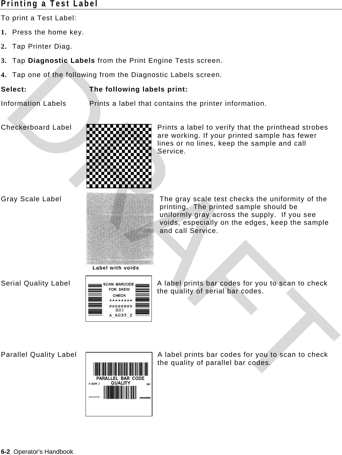  6-2  Operator&apos;s Handbook   Label with voids Printing a Test Label To print a Test Label: 1. Press the home key. 2. Tap Printer Diag. 3. Tap Diagnostic Labels from the Print Engine Tests screen. 4. Tap one of the following from the Diagnostic Labels screen. Select:  The following labels print: Information Labels  Prints a label that contains the printer information. Checkerboard Label  Prints a label to verify that the printhead strobes are working. If your printed sample has fewer lines or no lines, keep the sample and call Service. Gray Scale Label  The gray scale test checks the uniformity of the printing.  The printed sample should be uniformly gray across the supply.  If you see voids, especially on the edges, keep the sample and call Service. Serial Quality Label  A label prints bar codes for you to scan to check the quality of serial bar codes. Parallel Quality Label  A label prints bar codes for you to scan to check the quality of parallel bar codes.  DRAFT