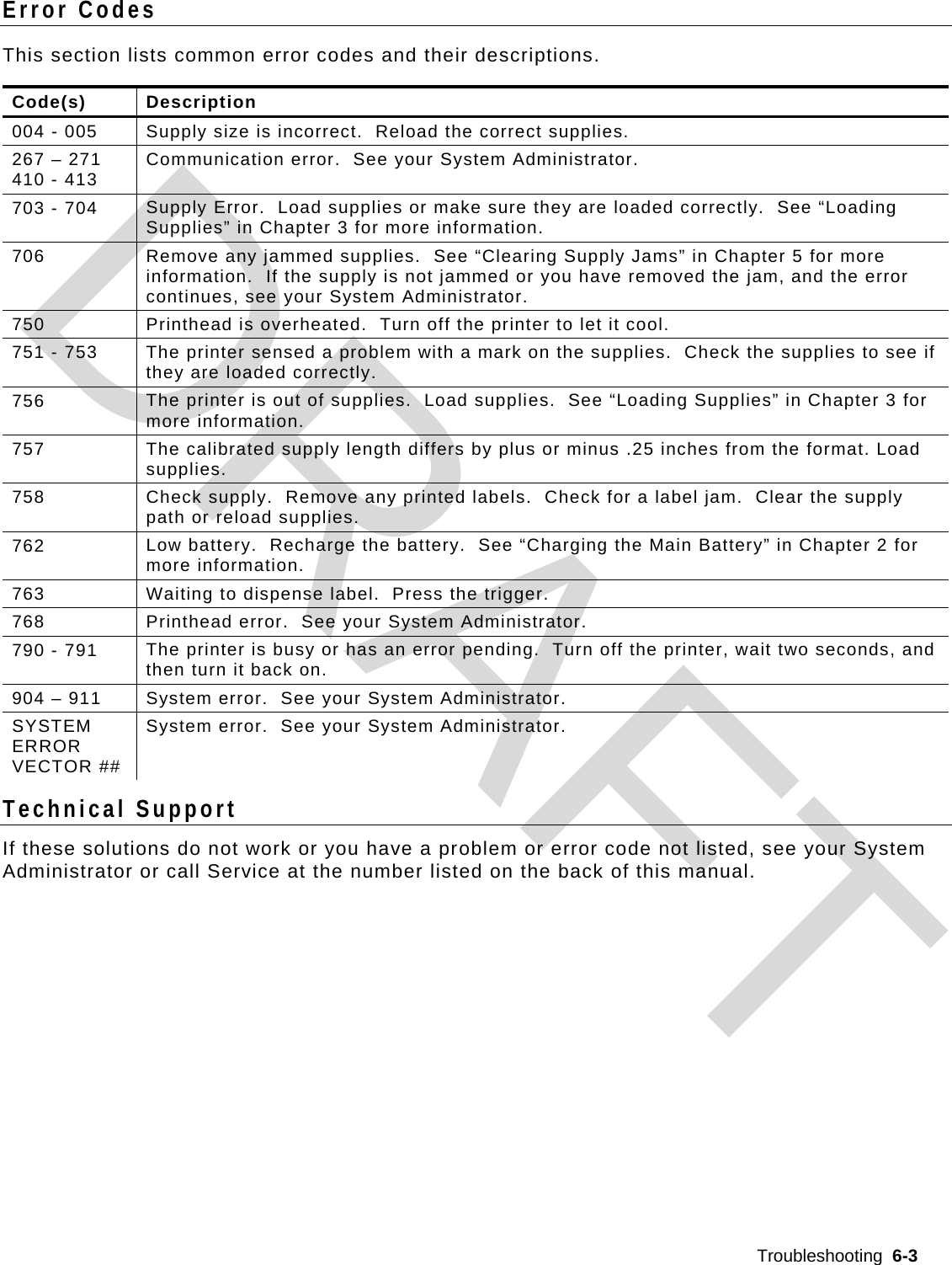  Troubleshooting  6-3  Error Codes This section lists common error codes and their descriptions.  Code(s) Description 004 - 005  Supply size is incorrect.  Reload the correct supplies. 267 – 271 410 - 413  Communication error.  See your System Administrator. 703 - 704  Supply Error.  Load supplies or make sure they are loaded correctly.  See “Loading Supplies” in Chapter 3 for more information. 706  Remove any jammed supplies.  See “Clearing Supply Jams” in Chapter 5 for more information.  If the supply is not jammed or you have removed the jam, and the error continues, see your System Administrator. 750  Printhead is overheated.  Turn off the printer to let it cool. 751 - 753  The printer sensed a problem with a mark on the supplies.  Check the supplies to see if they are loaded correctly. 756  The printer is out of supplies.  Load supplies.  See “Loading Supplies” in Chapter 3 for more information. 757  The calibrated supply length differs by plus or minus .25 inches from the format. Load supplies.  758  Check supply.  Remove any printed labels.  Check for a label jam.  Clear the supply path or reload supplies. 762  Low battery.  Recharge the battery.  See “Charging the Main Battery” in Chapter 2 for more information. 763  Waiting to dispense label.  Press the trigger. 768  Printhead error.  See your System Administrator. 790 - 791  The printer is busy or has an error pending.  Turn off the printer, wait two seconds, and then turn it back on. 904 – 911  System error.  See your System Administrator. SYSTEM ERROR VECTOR ## System error.  See your System Administrator. Technical Support If these solutions do not work or you have a problem or error code not listed, see your System Administrator or call Service at the number listed on the back of this manual.  DRAFT