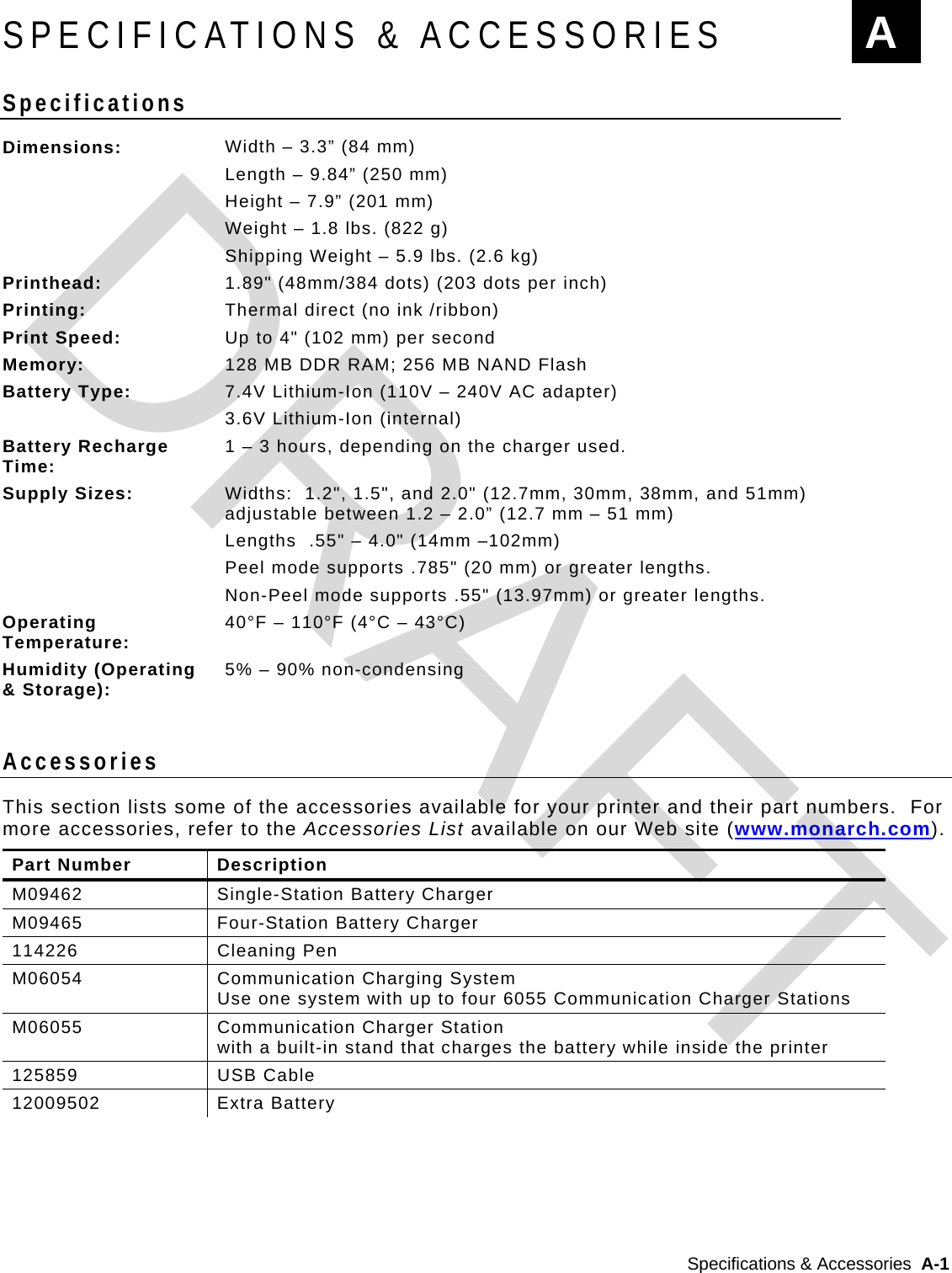  Specifications &amp; Accessories  A-1   SPECIFICATIONS &amp; ACCESSORIES Specifications  Dimensions:  Width – 3.3” (84 mm) Length – 9.84” (250 mm) Height – 7.9” (201 mm) Weight – 1.8 lbs. (822 g) Shipping Weight – 5.9 lbs. (2.6 kg) Printhead:  1.89&quot; (48mm/384 dots) (203 dots per inch) Printing:  Thermal direct (no ink /ribbon) Print Speed:  Up to 4&quot; (102 mm) per second Memory:  128 MB DDR RAM; 256 MB NAND Flash Battery Type:  7.4V Lithium-Ion (110V – 240V AC adapter)  3.6V Lithium-Ion (internal) Battery Recharge Time:  1 – 3 hours, depending on the charger used. Supply Sizes:  Widths:  1.2&quot;, 1.5&quot;, and 2.0&quot; (12.7mm, 30mm, 38mm, and 51mm) adjustable between 1.2 – 2.0” (12.7 mm – 51 mm) Lengths  .55&quot; – 4.0&quot; (14mm –102mm) Peel mode supports .785&quot; (20 mm) or greater lengths. Non-Peel mode supports .55&quot; (13.97mm) or greater lengths. Operating Temperature:  40°F – 110°F (4°C – 43°C) Humidity (Operating &amp; Storage):  5% – 90% non-condensing  Accessories This section lists some of the accessories available for your printer and their part numbers.  For more accessories, refer to the Accessories List available on our Web site (www.monarch.com). Part Number  Description M09462 Single-Station Battery Charger M09465 Four-Station Battery Charger 114226 Cleaning Pen M06054  Communication Charging System Use one system with up to four 6055 Communication Charger Stations M06055  Communication Charger Station with a built-in stand that charges the battery while inside the printer 125859   USB Cable 12009502 Extra Battery  A DRAFT