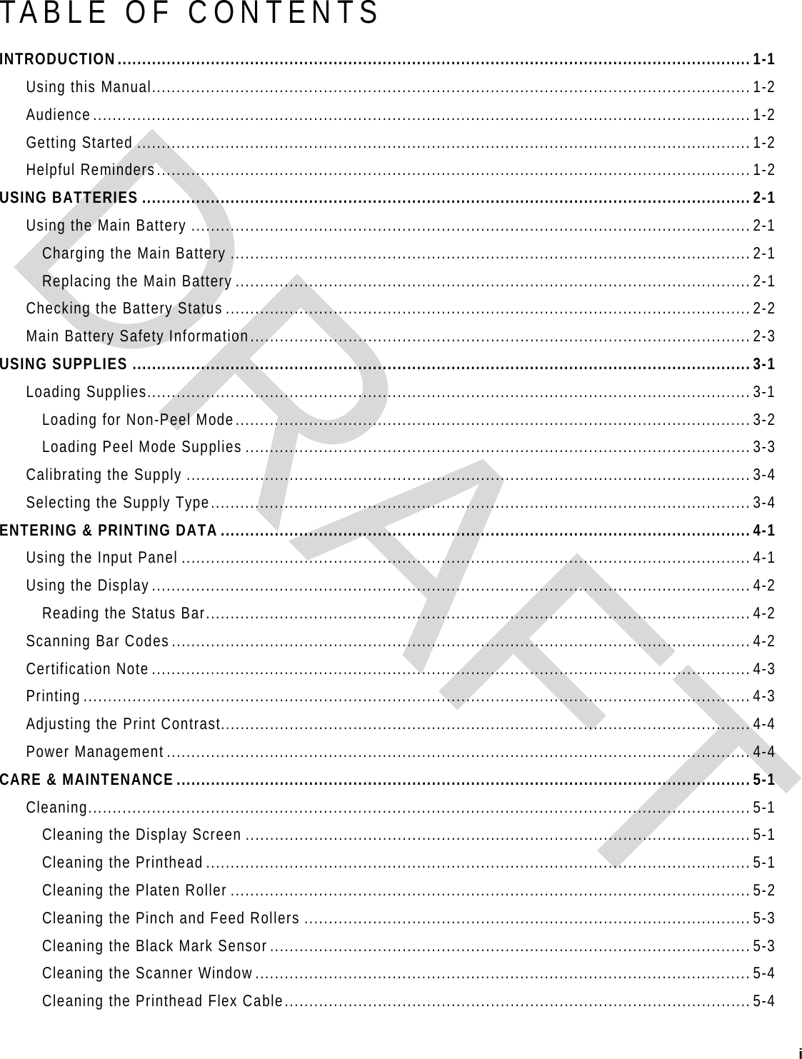  i   TABLE OF CONTENTS INTRODUCTION.................................................................................................................................1-1 Using this Manual..........................................................................................................................1-2 Audience......................................................................................................................................1-2 Getting Started .............................................................................................................................1-2 Helpful Reminders.........................................................................................................................1-2 USING BATTERIES ............................................................................................................................2-1 Using the Main Battery ..................................................................................................................2-1 Charging the Main Battery ..........................................................................................................2-1 Replacing the Main Battery .........................................................................................................2-1 Checking the Battery Status ...........................................................................................................2-2 Main Battery Safety Information......................................................................................................2-3 USING SUPPLIES ..............................................................................................................................3-1 Loading Supplies...........................................................................................................................3-1 Loading for Non-Peel Mode.........................................................................................................3-2 Loading Peel Mode Supplies .......................................................................................................3-3 Calibrating the Supply ...................................................................................................................3-4 Selecting the Supply Type..............................................................................................................3-4 ENTERING &amp; PRINTING DATA ............................................................................................................4-1 Using the Input Panel ....................................................................................................................4-1 Using the Display..........................................................................................................................4-2 Reading the Status Bar...............................................................................................................4-2 Scanning Bar Codes......................................................................................................................4-2 Certification Note ..........................................................................................................................4-3 Printing ........................................................................................................................................4-3 Adjusting the Print Contrast............................................................................................................4-4 Power Management .......................................................................................................................4-4 CARE &amp; MAINTENANCE .....................................................................................................................5-1 Cleaning....................................................................................................................................... 5-1 Cleaning the Display Screen .......................................................................................................5-1 Cleaning the Printhead ...............................................................................................................5-1 Cleaning the Platen Roller ..........................................................................................................5-2 Cleaning the Pinch and Feed Rollers ...........................................................................................5-3 Cleaning the Black Mark Sensor..................................................................................................5-3 Cleaning the Scanner Window.....................................................................................................5-4 Cleaning the Printhead Flex Cable...............................................................................................5-4 DRAFT