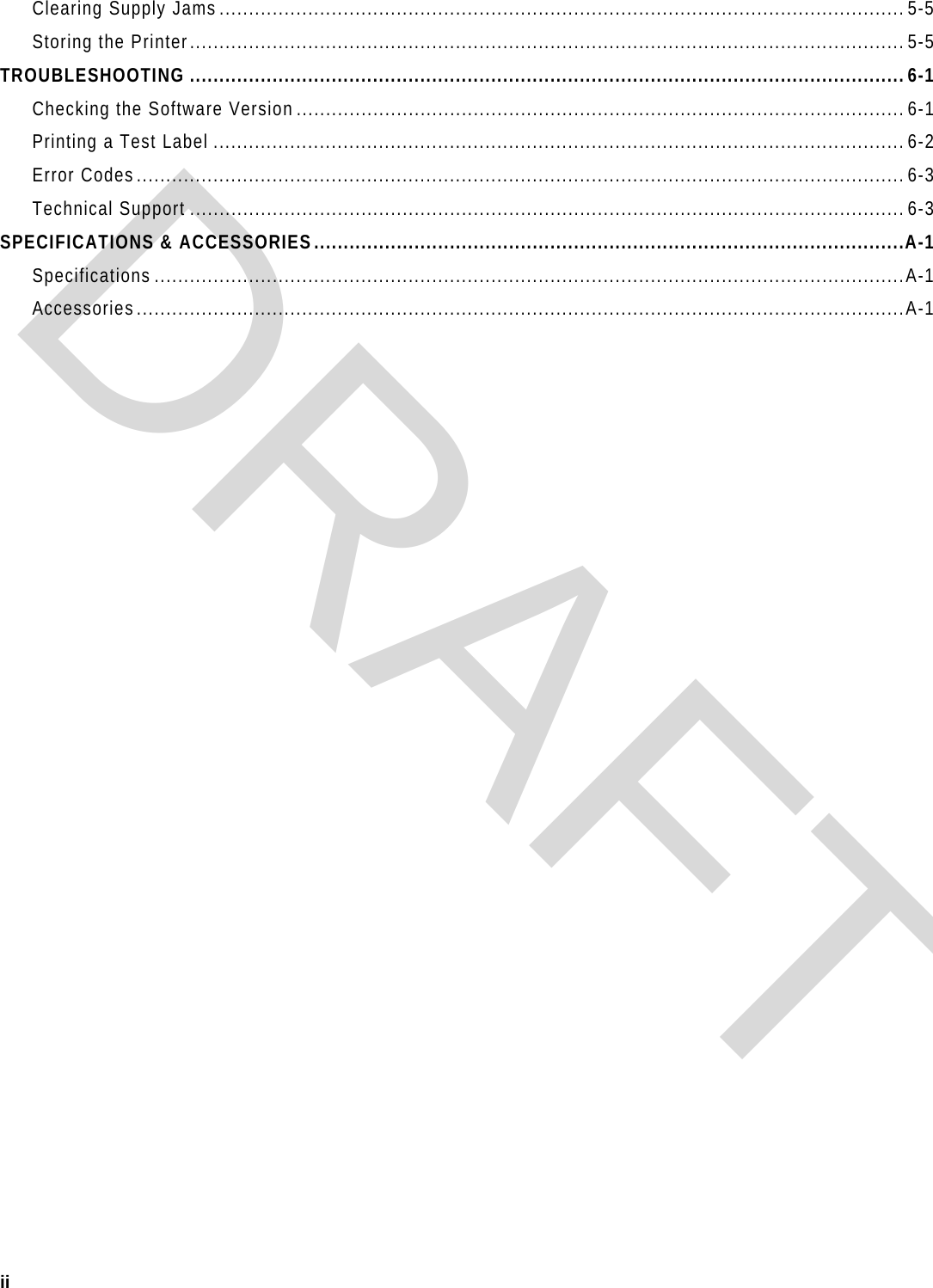  ii  Clearing Supply Jams.................................................................................................................... 5-5 Storing the Printer......................................................................................................................... 5-5 TROUBLESHOOTING .........................................................................................................................6-1 Checking the Software Version.......................................................................................................6-1 Printing a Test Label .....................................................................................................................6-2 Error Codes..................................................................................................................................6-3 Technical Support .........................................................................................................................6-3 SPECIFICATIONS &amp; ACCESSORIES....................................................................................................A-1 Specifications ...............................................................................................................................A-1 Accessories..................................................................................................................................A-1 DRAFT