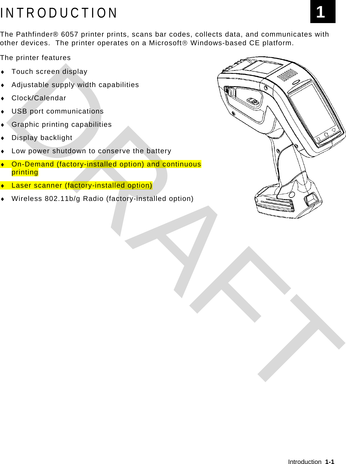  Introduction  1-1  INTRODUCTION The Pathfinder® 6057 printer prints, scans bar codes, collects data, and communicates with other devices.  The printer operates on a Microsoft Windows-based CE platform. The printer features  Touch screen display  Adjustable supply width capabilities  Clock/Calendar  USB port communications  Graphic printing capabilities  Display backlight  Low power shutdown to conserve the battery  On-Demand (factory-installed option) and continuous printing  Laser scanner (factory-installed option)  Wireless 802.11b/g Radio (factory-installed option) 1 DRAFT