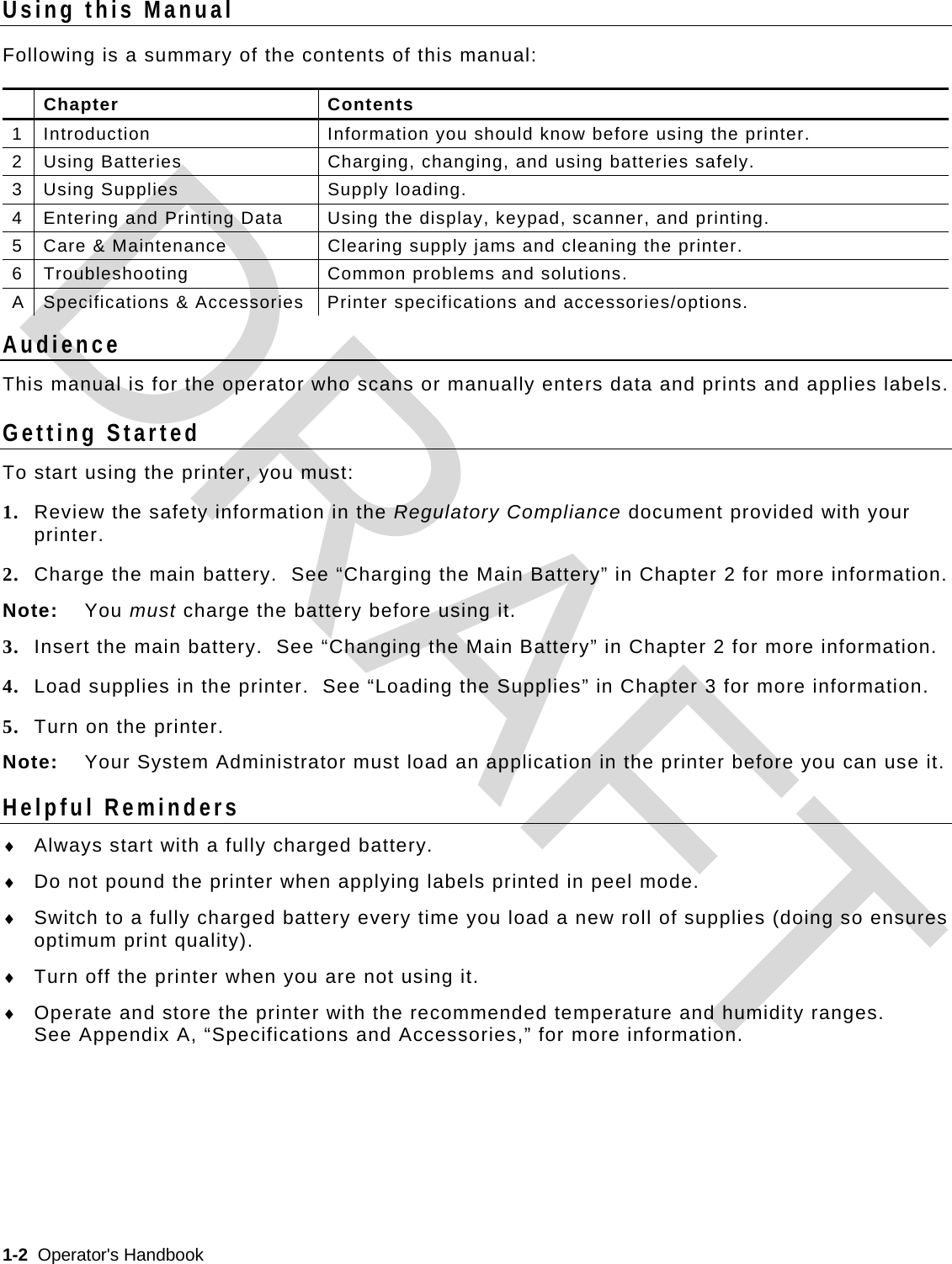  1-2  Operator&apos;s Handbook   Using this Manual Following is a summary of the contents of this manual:  Chapter  Contents 1  Introduction  Information you should know before using the printer. 2  Using Batteries  Charging, changing, and using batteries safely. 3  Using Supplies  Supply loading. 4  Entering and Printing Data  Using the display, keypad, scanner, and printing. 5  Care &amp; Maintenance  Clearing supply jams and cleaning the printer. 6  Troubleshooting  Common problems and solutions. A  Specifications &amp; Accessories  Printer specifications and accessories/options. Audience This manual is for the operator who scans or manually enters data and prints and applies labels. Getting Started To start using the printer, you must: 1. Review the safety information in the Regulatory Compliance document provided with your printer. 2. Charge the main battery.  See “Charging the Main Battery” in Chapter 2 for more information. Note: You must charge the battery before using it.   3. Insert the main battery.  See “Changing the Main Battery” in Chapter 2 for more information. 4. Load supplies in the printer.  See “Loading the Supplies” in Chapter 3 for more information. 5. Turn on the printer.  Note:  Your System Administrator must load an application in the printer before you can use it. Helpful Reminders  Always start with a fully charged battery.  Do not pound the printer when applying labels printed in peel mode.  Switch to a fully charged battery every time you load a new roll of supplies (doing so ensures optimum print quality).  Turn off the printer when you are not using it.  Operate and store the printer with the recommended temperature and humidity ranges.   See Appendix A, “Specifications and Accessories,” for more information.  DRAFT