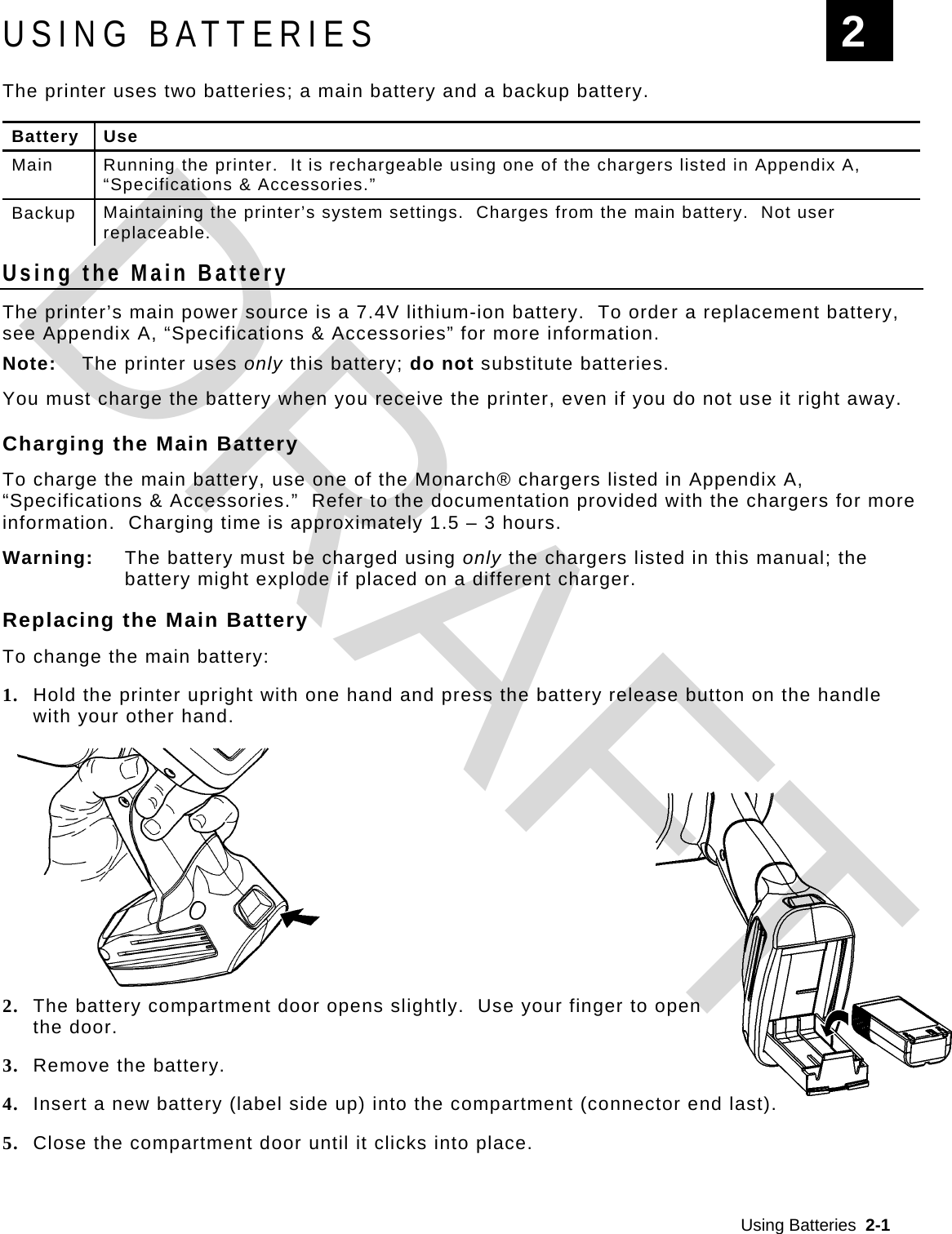  Using Batteries  2-1  USING BATTERIES The printer uses two batteries; a main battery and a backup battery.   Battery Use Main  Running the printer.  It is rechargeable using one of the chargers listed in Appendix A, “Specifications &amp; Accessories.”  Backup  Maintaining the printer’s system settings.  Charges from the main battery.  Not user replaceable. Using the Main Battery The printer’s main power source is a 7.4V lithium-ion battery.  To order a replacement battery, see Appendix A, “Specifications &amp; Accessories” for more information. Note:  The printer uses only this battery; do not substitute batteries. You must charge the battery when you receive the printer, even if you do not use it right away.   Charging the Main Battery  To charge the main battery, use one of the Monarch® chargers listed in Appendix A, “Specifications &amp; Accessories.”  Refer to the documentation provided with the chargers for more information.  Charging time is approximately 1.5 – 3 hours. Warning:  The battery must be charged using only the chargers listed in this manual; the battery might explode if placed on a different charger. Replacing the Main Battery To change the main battery: 1. Hold the printer upright with one hand and press the battery release button on the handle with your other hand.  2. The battery compartment door opens slightly.  Use your finger to open  the door. 3. Remove the battery. 4. Insert a new battery (label side up) into the compartment (connector end last).  5. Close the compartment door until it clicks into place. 2 DRAFT