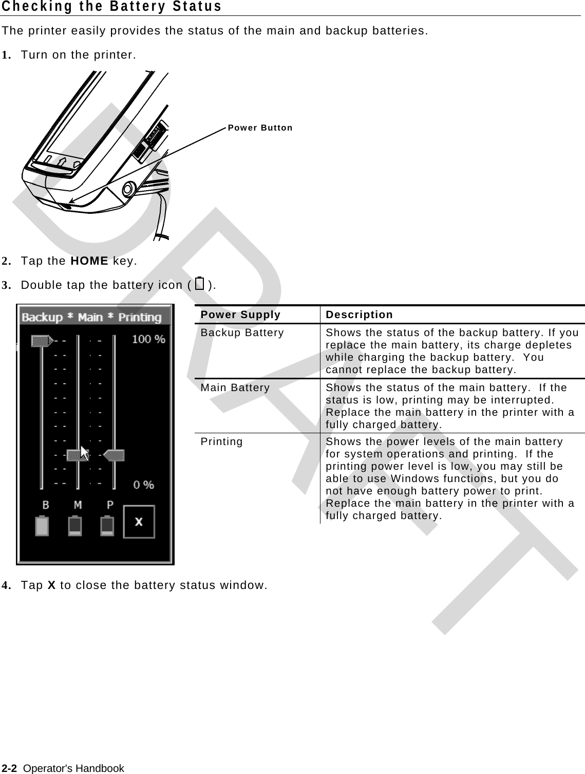  2-2  Operator&apos;s Handbook   Checking the Battery Status The printer easily provides the status of the main and backup batteries. 1. Turn on the printer.   2. Tap the HOME key. 3. Double tap the battery icon (    ).  4. Tap X to close the battery status window. Power Supply  Description Backup Battery  Shows the status of the backup battery. If you replace the main battery, its charge depletes while charging the backup battery.  You cannot replace the backup battery. Main Battery  Shows the status of the main battery.  If the status is low, printing may be interrupted.  Replace the main battery in the printer with a fully charged battery.  Printing  Shows the power levels of the main battery for system operations and printing.  If the printing power level is low, you may still be able to use Windows functions, but you do not have enough battery power to print.  Replace the main battery in the printer with a fully charged battery. Power ButtonDRAFT