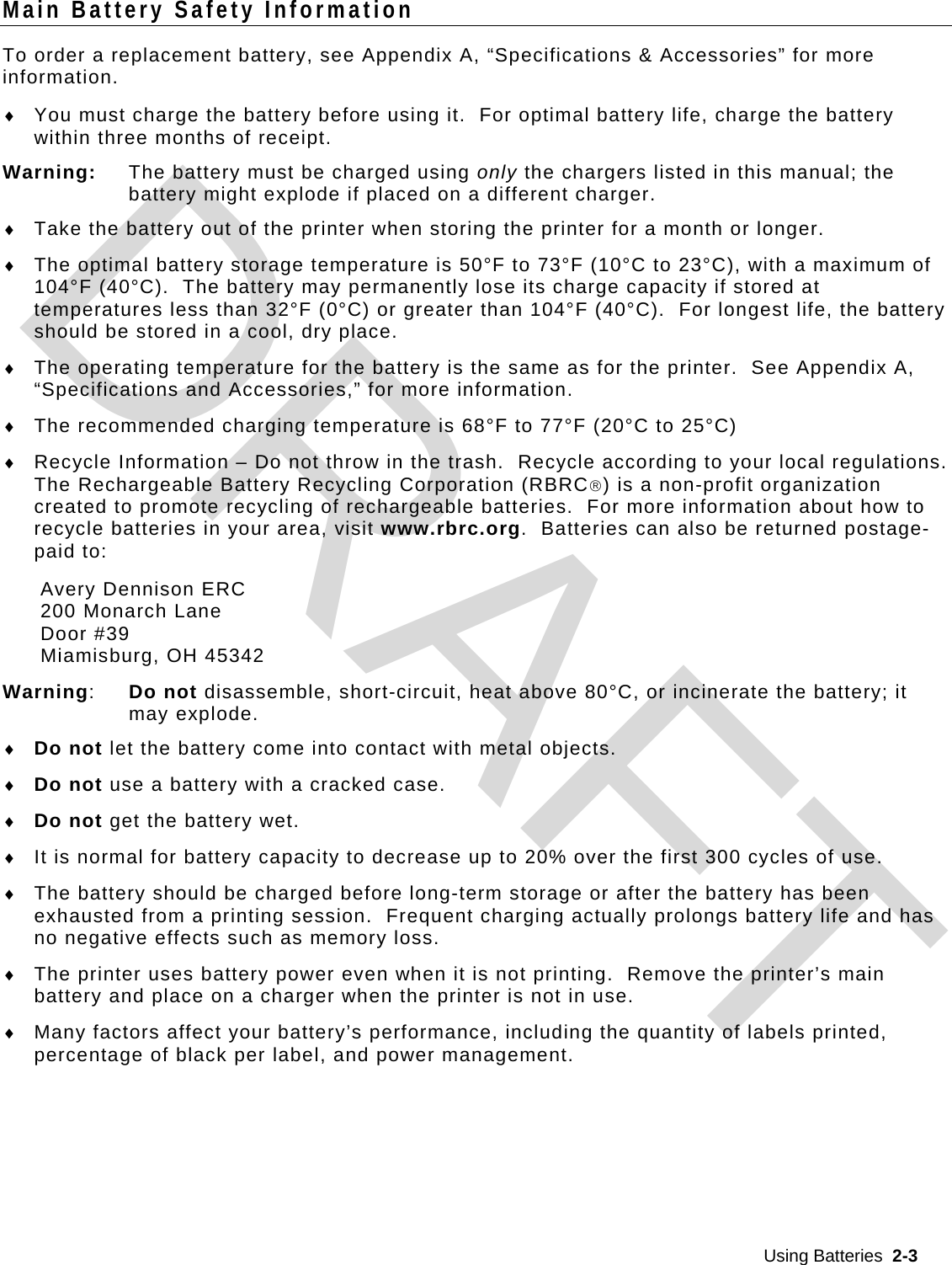  Using Batteries  2-3  Main Battery Safety Information To order a replacement battery, see Appendix A, “Specifications &amp; Accessories” for more information.  You must charge the battery before using it.  For optimal battery life, charge the battery within three months of receipt. Warning:  The battery must be charged using only the chargers listed in this manual; the battery might explode if placed on a different charger.  Take the battery out of the printer when storing the printer for a month or longer.  The optimal battery storage temperature is 50°F to 73°F (10°C to 23°C), with a maximum of 104°F (40°C).  The battery may permanently lose its charge capacity if stored at temperatures less than 32°F (0°C) or greater than 104°F (40°C).  For longest life, the battery should be stored in a cool, dry place.  The operating temperature for the battery is the same as for the printer.  See Appendix A, “Specifications and Accessories,” for more information.  The recommended charging temperature is 68°F to 77°F (20°C to 25°C)  Recycle Information – Do not throw in the trash.  Recycle according to your local regulations.   The Rechargeable Battery Recycling Corporation (RBRC) is a non-profit organization created to promote recycling of rechargeable batteries.  For more information about how to recycle batteries in your area, visit www.rbrc.org.  Batteries can also be returned postage-paid to: Avery Dennison ERC 200 Monarch Lane  Door #39 Miamisburg, OH 45342 Warning:  Do not disassemble, short-circuit, heat above 80°C, or incinerate the battery; it may explode.  Do not let the battery come into contact with metal objects.  Do not use a battery with a cracked case.  Do not get the battery wet.  It is normal for battery capacity to decrease up to 20% over the first 300 cycles of use.  The battery should be charged before long-term storage or after the battery has been exhausted from a printing session.  Frequent charging actually prolongs battery life and has no negative effects such as memory loss.  The printer uses battery power even when it is not printing.  Remove the printer’s main battery and place on a charger when the printer is not in use.  Many factors affect your battery’s performance, including the quantity of labels printed, percentage of black per label, and power management.  DRAFT